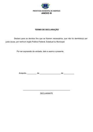 PREFEITURA MUNICIPAL DE ANÁPOLIS
                                         ANEXO III




                                  TERMO DE DECLARAÇÃO



         Declaro para os devidos fins que se fizerem necessários, que não fui demitido(a) por
justa causa, por nenhum órgão Público Federal, Estadual ou Municipal.




            Por ser expressão da verdade, dato e assino o presente.




               Anápolis, _________ de ____________________ de __________




                    _____________________________________________

                                        DECLARANTE
 
