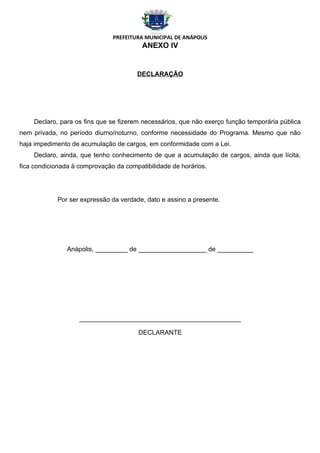 PREFEITURA MUNICIPAL DE ANÁPOLIS
                                         ANEXO IV


                                       DECLARAÇÃO




    Declaro, para os fins que se fizerem necessários, que não exerço função temporária pública
nem privada, no período diurno/noturno, conforme necessidade do Programa. Mesmo que não
haja impedimento de acumulação de cargos, em conformidade com a Lei.
    Declaro, ainda, que tenho conhecimento de que a acumulação de cargos, ainda que lícita,
fica condicionada à comprovação da compatibilidade de horários.




            Por ser expressão da verdade, dato e assino a presente.




                Anápolis, _________ de ___________________ de __________




                    _____________________________________________

                                        DECLARANTE
 