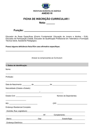 PREFEITURA MUNICIPAL DE ANÁPOLIS
                                                ANEXO VI

                        FICHA DE INSCRIÇÃO CURRICULAR I
                                   Nota: ______


             Função: ________________________________________

Educador de Áreas Específicas (Ensino Fundamental: Educação de Jovens e Adultos - EJA),
Educador de Participação Cidadã, Educador de Qualificação Profissional em Telemática e Formação
Técnica Geral, Assistente Pedagógico.


Possui alguma deficiência física?Em caso afirmativo especifique:

_______________________________________



                                  Anexar os comprovantes ao Curriculum



1. Dados de identificação:

Nome:

____________________________________________________________________________________

Profissão:

____________________________________________________________________________________

Data de Nascimento: _________ de ________________ de _________________________

Naturalidade (Cidade e Estado):

___________________________________/________________________

Estado Civil: ___________________________                      Número de Dependentes:

_____________________

RG: _____________________________                          CPF: _______________________________

Endereço Residencial Completo:

 Avenida, Rua, Logradouro:

                                                 Nº:        Complemento:

 Bairro:                                 Cep:                         Estado/Sigla:

 Endereço Eletrônico:
 
