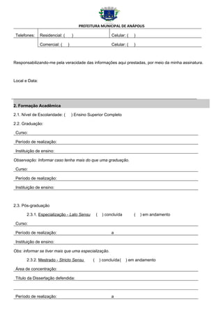 PREFEITURA MUNICIPAL DE ANÁPOLIS

 Telefones:     Residencial: (       )                        Celular: (   )

                Comercial: (     )                            Celular: (   )



Responsabilizando-me pela veracidade das informações aqui prestadas, por meio da minha assinatura.



Local e Data:




2. Formação Acadêmica

2.1. Nível de Escolaridade: (        ) Ensino Superior Completo

2.2. Graduação:

 Curso:

 Período de realização:

 Instituição de ensino:

Observação: Informar caso tenha mais do que uma graduação.

 Curso:

 Período de realização:

 Instituição de ensino:



2.3. Pós-graduação

       2.3.1. Especialização - Lato Sensu           (    ) concluída       (   ) em andamento

 Curso:

 Período de realização:                                       a

 Instituição de ensino:

Obs: informar se tiver mais que uma especialização.

       2.3.2. Mestrado - Stricto Sensu          (       ) concluída(   ) em andamento

 Área de concentração:

 Título da Dissertação defendida:



 Período de realização:                                       a
 