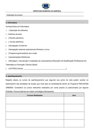 PREFEITURA MUNICIPAL DE ANÁPOLIS

    Instituição de ensino:



3. Informática

Conhecimento em Informática:

(     ) Operação de softwares

( ) Editores de texto

(     ) Planilha eletrônica

(     ) Correio eletrônico

(     ) Navegação na Internet

(     ) Navegação sistemas operacionais Windows e Linux.

(     ) Programa gerenciadores de e-mails

(     ) Apresentações Eletrônicas

(     ) Montagem, manutenção e instalação de computadores (Educador de Qualificação Profissional em

Telemática e Formação Técnica Geral)

(     ) OUTROS (Indicar ____________________________________________)



4. Aperfeiçoamento

Registre abaixo os cursos de aperfeiçoamento que segundo seu ponto de vista podem auxiliar no

desempenho das atividades da função que você esta se candidatando dentro do Programa PROJOVEM

URBANO. Considerar os cursos relevantes realizados por conta própria ou patrocinados por alguma

Entidade. Procure listá-los em ordem cronológica decrescente.

                                Cursos Realizados                                 Ano
 