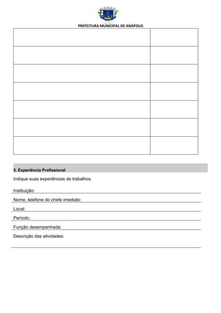 PREFEITURA MUNICIPAL DE ANÁPOLIS




5. Experiência Profissional

Indique suas experiências de trabalhos.

Instituição:

Nome, telefone do chefe imediato:

Local:

Período:

Função desempenhada:

Descrição das atividades:
 