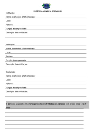 PREFEITURA MUNICIPAL DE ANÁPOLIS
Instituição:

Nome, telefone do chefe imediato:

Local:

Período:

Função desempenhada:

Descrição das atividades:




Instituição:

Nome, telefone do chefe imediato:

Local:

Período:

Função desempenhada:

Descrição das atividades:



Instituição:

Nome, telefone do chefe imediato:

Local:

Período:

Função desempenhada:

Descrição das atividades:




6. Comente seu conhecimento/ experiência em atividades relacionadas com jovens entre 18 a 29

anos.
 