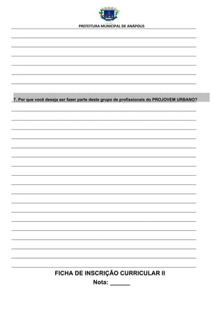 PREFEITURA MUNICIPAL DE ANÁPOLIS




7. Por que você deseja ser fazer parte deste grupo de profissionais do PROJOVEM URBANO?




                   FICHA DE INSCRIÇÃO CURRICULAR II
                               Nota: ______
 