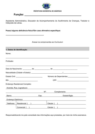 PREFEITURA MUNICIPAL DE ANÁPOLIS

             Função: ________________________________________

Assistente Administrativo, Educador de Acompanhamento do Acolhimento de Crianças, Tradutor e
Intérprete de Libras.



Possui alguma deficiência física?Em caso afirmativo especifique:

_______________________________________



                                        Anexar os comprovantes ao Curriculum



1. Dados de identificação:

Nome:

_____________________________________________________________________________________

Profissão:

_____________________________________________________________________________________

Data de Nascimento: _________ de ________________ de _________________________

Naturalidade (Cidade e Estado): ________________________________/________________________

Estado Civil: ___________________________                   Número de Dependentes:_____________________

RG: _____________________________                                  CPF: ________________________________

Endereço Residencial Completo:

 Avenida, Rua, Logradouro:

                                                      Nº:            Complemento:

 Bairro:                                       Cep:                          Estado/Sigla:

 Endereço Eletrônico:

 Telefones:    Residencial: (       )                       Celular: (   )

               Comercial: (     )                           Celular: (   )



Responsabilizando-me pela veracidade das informações aqui prestadas, por meio da minha assinatura.
 