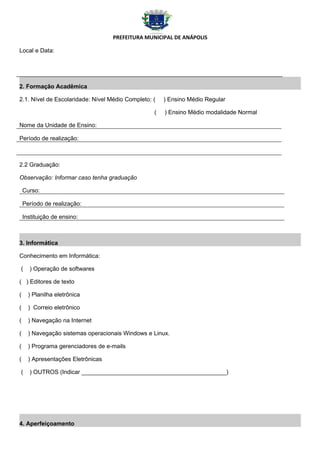 PREFEITURA MUNICIPAL DE ANÁPOLIS

Local e Data:




2. Formação Acadêmica

2.1. Nível de Escolaridade: Nível Médio Completo: (   ) Ensino Médio Regular

                                                  (   ) Ensino Médio modalidade Normal

Nome da Unidade de Ensino:

Período de realização:



2.2 Graduação:

Observação: Informar caso tenha graduação

    Curso:

    Período de realização:

    Instituição de ensino:



3. Informática

Conhecimento em Informática:

(     ) Operação de softwares

( ) Editores de texto

(     ) Planilha eletrônica

(     ) Correio eletrônico

(     ) Navegação na Internet

(     ) Navegação sistemas operacionais Windows e Linux.

(     ) Programa gerenciadores de e-mails

(     ) Apresentações Eletrônicas

(     ) OUTROS (Indicar ____________________________________________)




4. Aperfeiçoamento
 