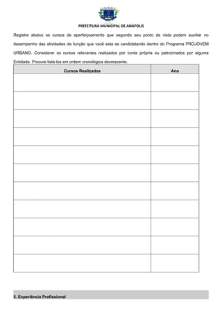 PREFEITURA MUNICIPAL DE ANÁPOLIS

Registre abaixo os cursos de aperfeiçoamento que segundo seu ponto de vista podem auxiliar no

desempenho das atividades da função que você esta se candidatando dentro do Programa PROJOVEM

URBANO. Considerar os cursos relevantes realizados por conta própria ou patrocinados por alguma

Entidade. Procure listá-los em ordem cronológica decrescente.

                          Cursos Realizados                                 Ano




5. Experiência Profissional
 