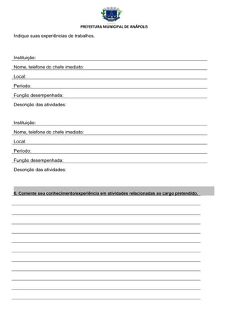 PREFEITURA MUNICIPAL DE ANÁPOLIS

Indique suas experiências de trabalhos.



Instituição:

Nome, telefone do chefe imediato:

Local:

Período:

Função desempenhada:

Descrição das atividades:


Instituição:

Nome, telefone do chefe imediato:

Local:

Período:

Função desempenhada:

Descrição das atividades:




6. Comente seu conhecimento/experiência em atividades relacionadas ao cargo pretendido.
 