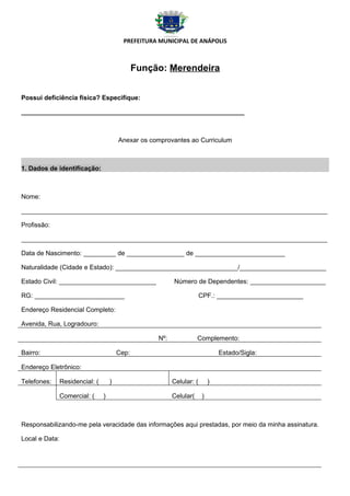 PREFEITURA MUNICIPAL DE ANÁPOLIS



                                                Função: Merendeira


Possui deficiência física? Especifique:

______________________________________________________________



                                         Anexar os comprovantes ao Curriculum



1. Dados de identificação:



Nome:

_____________________________________________________________________________________

Profissão:

_____________________________________________________________________________________

Data de Nascimento: _________ de ________________ de _________________________

Naturalidade (Cidade e Estado): __________________________________/________________________

Estado Civil: ___________________________                  Número de Dependentes: _____________________

RG: _________________________                                           CPF.: ________________________

Endereço Residencial Completo:

Avenida, Rua, Logradouro:

                                                     Nº:              Complemento:

Bairro:                                  Cep:                                   Estado/Sigla:

Endereço Eletrônico:

Telefones:      Residencial: (       )                     Celular: (       )

                Comercial: (     )                         Celular(     )



Responsabilizando-me pela veracidade das informações aqui prestadas, por meio da minha assinatura.

Local e Data:
 