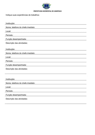 PREFEITURA MUNICIPAL DE ANÁPOLIS

Indique suas experiências de trabalhos:



Instituição:

Nome, telefone do chefe imediato:

Local:

Período:

Função desempenhada:

Descrição das atividades:


Instituição:

Nome, telefone do chefe imediato:

Local:

Período:

Função desempenhada:

Descrição das atividades:




Instituição:

Nome, telefone do chefe imediato:

Local:

Período:

Função desempenhada:

Descrição das atividades:
 