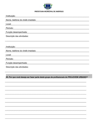 PREFEITURA MUNICIPAL DE ANÁPOLIS

Instituição:

Nome, telefone do chefe imediato:

Local:

Período:

Função desempenhada:

Descrição das atividades:




Instituição:

Nome, telefone do chefe imediato:

Local:

Período:

Função desempenhada:

Descrição das atividades:




05. Por que você deseja ser fazer parte deste grupo de profissionais do PROJOVEM URBANO?
 