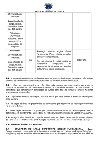 PREFEITURA MUNICIPAL DE ANÁPOLIS
  30 (trinta) horas
    semanais.

 Especificação da
  carga horária:
 Segunda a sexta
 das 17h às 22h.

   Sábado das
   7h30min às
 12h30min, ou de
  acordo com a
 necessidade do
    Programa.

    Merendeira                   -Formação mínima exigida: Ensino
  30 (trinta) horas              Fundamental (Anos Iniciais) completo
    semanais.                    (antiga 4ª série primária).
                         03      -Ter no mínimo 6 (seis) meses de             R$ 625,00
 Especificação da
  carga horária:                 experiência       comprovada      na
 Segunda a sexta                 preparação de alimentos em escolas,
 das 16h às 22h.                 restaurantes, hotéis e similares.



2.4 - A formação e experiência profissional, bem como os conhecimentos básicos em informática,
deverão ser devidamente comprovados por meio da apresentação de certificados.

2.4.1 - Caso os conhecimentos de informática não possam ser comprovados por meio de
certificados, o candidato será submetido a exame de proficiência. O mesmo acontecerá com os
candidatos que apresentarem certificação de cursos com data de conclusão anterior há cinco
anos, na área em questão.

2.5 - O processo seletivo será regido por este Edital, por seus anexos e eventuais retificações,
caso existam.

2.6 - As vagas deverão ser preenchidas por candidatos que disponham da habilitação informada
no presente Edital.

2.7 - Das vagas existentes, 5% (cinco por cento) serão reservadas às pessoas portadoras de
deficiência, em atendimento à Lei Federal nº. 7.853/89, regulamentada pelo Decreto nº. 3.298/99.

2.8 - A carga horária deverá ser cumprida nas unidades escolares, na unidade formadora - Centro
de Formação dos Profissionais em Educação (CEFOPE) e na Secretaria Municipal de Educação.

2.9 - Descrição Sumária das Funções:

2.9.1 - EDUCADOR DE ÁREAS ESPECÍFICAS (ENSINO FUNDAMENTAL – EJA):
Comprometer-se com os princípios filosóficos e metodológicos contidos no Projeto Pedagógico
Integrado (PPI) do ProJovem Urbano; Ministrar aulas de disciplinas específicas de sua área de
 