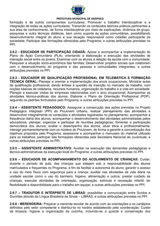 PREFEITURA MUNICIPAL DE ANÁPOLIS
formação e de outros componentes curriculares; Promover o trabalho interdisciplinar e a
integração de todas as ações curriculares; Transmitir os conteúdos teóricos práticos pertinentes a
sua área de conhecimento, de forma interdisciplinar por meio de explicações, dinâmica de grupo,
pesquisas e outra técnicas didáticas, bem como suporte às ações comunitárias, possibilitando
desenvolvimento integral do aluno e sua atuação responsável como cidadão participante da
sociedade; Participar das formações oferecidas pelo Programa; e outras atribuições previstas no
PPI.

2.9.2 - EDUCADOR DE PARTICIPAÇÃO CIDADÃ: Apoiar e acompanhar a implementação do
Plano de Ação Comunitário (PLA), orientando a elaboração e execução das atividades de
interação social entre os jovens; Examinar com os alunos a relação da escola com a comunidade;
Pesquisar a situação sócio-econômica das famílias; Desenvolver projetos sociais que colaborem
com o desenvolvimento do programa e das pessoas e comunidades integrantes; e outras
atribuições previstas no PPI.

2.9.3 - EDUCADOR DE QUALIFICAÇÃO PROFISSIONAL EM TELEMÁTICA E FORMAÇÃO
TÉCNICA GERAL: Planejar e orientar a implementação dos arcos ocupacionais; Ministrar aulas
de qualificação profissional, dando ênfase à questão da inserção no mercado de trabalho, com
noções básicas de cidadania, recursos humanos, organização do trabalho e a vida em sociedade;
Planejar e executar visitas às empresas relacionadas com o arco ocupacional; Acompanhar as
atividades técnico-práticas dos alunos; Elaborar o Plano de Orientação Profissional (POP),
seguindo os padrões formulados pelo Programa; e outras atribuições previstas no PPI.

2.9.4 – ASSISTENTE PEDAGÓGICO: Assegurar a consecução das ações previstas no Projeto
Pedagógico Integrado (PPI) do ProJovem Urbano, realizar planejamento das atividades e
desenvolver integralmente os conteúdos e atividades registradas no planejamento; acompanhar a
frequência diária dos alunos, acompanhar o desenvolvimento das atividades administradas pelos
educadores; planejar, organizar e participar de reuniões pedagógicas; fomentar a participação
democrática dos alunos; avaliar o desempenho dos alunos; atuar ética e profissionalmente;
interagir permanentemente com os núcleos do ProJovem, de forma a garantir a concretização dos
objetivos propostos pelo Programa; assessorar e acompanhar o manuseio do material utilizado
para os trabalhos; participar das formações oferecidas pela Secretaria Nacional da Juventude; e
outras atribuições previstas no PPI.

2.9.5 – ASSISTENTE ADMINISTRATIVO: Auxiliar na execução das demandas pedagógicas e
técnico-administrativas da execução local do Programa; e outras atribuições previstas no PPI.

2.9.6 – EDUCADOR DE ACOMPANHAMENTO DO ACOLHIMENTO DE CRIANÇAS: Cuidar,
durante o período de aula, das crianças que estejam sob a responsabilidade dos alunos
matriculados e frequentes no Programa, a fim de facilitar a autonomia do aluno; garantir o acesso
e uso do meio físico com segurança para a criança; auxiliar nas atividades de vida diária na
unidade escolar como o uso do banheiro, higiene, alimentação e outros; prestar cuidado às
crianças; executar atividades de orientação, organização, estímulo e recreação infantil; ter
flexibilidade e disponibilidade para o trabalho em equipe; e outras atribuições previstas no PPI.

2.9.7 – TRADUTOR E INTÉRPRETE DE LIBRAS: possibilitar a comunicação entre Surdos e
Ouvintes através da Língua Brasileira de Sinais – LIBRAS; e outras atribuições previstas no PPI.

2.9.8 - MERENDEIRA: Preparar a merenda escolar de acordo com as orientações e os cardápios
definidos pelo setor competente e distribuí-la no horário estabelecido pela coordenação; Cuidar
da limpeza, higiene e organização da cozinha, incluindo-se a guarda e conservação dos
 