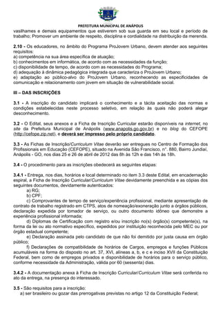 PREFEITURA MUNICIPAL DE ANÁPOLIS
vasilhames e demais equipamentos que estiverem sob sua guarda em seu local e período de
trabalho; Promover um ambiente de respeito, disciplina e cordialidade na distribuição da merenda.

2.10 - Os educadores, no âmbito do Programa ProJovem Urbano, devem atender aos seguintes
requisitos:
a) competência na sua área específica de atuação;
b) conhecimentos em informática, de acordo com as necessidades da função;
c) disponibilidade de tempo, de acordo com as necessidades do Programa;
d) adequação à dinâmica pedagógica integrada que caracteriza o ProJovem Urbano;
e) adaptação ao público-alvo do ProJovem Urbano, reconhecendo as especificidades de
comunicação e relacionamento com jovem em situação de vulnerabilidade social.

III – DAS INSCRIÇÕES

3.1 - A inscrição do candidato implicará o conhecimento e a tácita aceitação das normas e
condições estabelecidas neste processo seletivo, em relação às quais não poderá alegar
desconhecimento.

3.2 - O Edital, seus anexos e a Ficha de Inscrição Curricular estarão disponíveis na internet, no
site da Prefeitura Municipal de Anápolis (www.anapolis.go.gov.br) e no blog do CEFOPE
(http://cefope.zip.net), e deverá ser impresso pelo próprio candidato.

3.3 - As Fichas de Inscrição/Curriculum Vitae deverão ser entregues no Centro de Formação dos
Profissionais em Educação (CEFOPE), situado na Avenida São Francisco, n°. 880, Bairro Jundiaí,
Anápolis - GO, nos dias 25 e 26 de abril de 2012 das 8h às 12h e das 14h às 18h.

3.4 - O procedimento para as inscrições obedecerá as seguintes etapas:

3.4.1 - Entrega, nos dias, horários e local determinado no item 3.3 deste Edital, em encadernação
espiral, a Ficha de Inscrição Curricular/Curriculum Vitae devidamente preenchida e as cópias dos
seguintes documentos, devidamente autenticados:
       a) RG;
       b) CPF;
       c) Comprovantes de tempo de serviço/experiência profissional, mediante apresentação de
contrato de trabalho registrado em CTPS, atos de nomeação/exoneração junto a órgãos públicos,
declaração expedida por tomador de serviço, ou outro documento idôneo que demonstre a
experiência profissional informada;
       d) Diplomas de Certificação com registro e/ou inscrição no(s) órgão(s) competente(s), na
forma da lei ou ato normativo específico, expedidos por instituição reconhecida pelo MEC ou por
órgão estadual competente;
       e) Declaração assinada pelo candidato de que não foi demitido por justa causa em órgão
público;
       f) Declarações de compatibilidade de horários de Cargos, empregos e funções Públicos
acumuláveis na forma do disposto no art. 37, XVI, alíneas a, b, e c e inciso XVII da Constituição
Federal, bem como de empregos privados e disponibilidade de horários para o serviço público,
conforme necessidade da Administração, válida por 60 (sessenta) dias.

3.4.2 - A documentação anexa à Ficha de Inscrição Curricular/Curriculum Vitae será conferida no
ato da entrega, na presença do interessado.

3.5 - São requisitos para a inscrição:
   a) ser brasileiro ou gozar das prerrogativas previstas no artigo 12 da Constituição Federal;
 