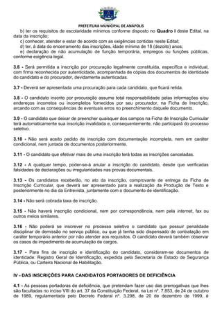 PREFEITURA MUNICIPAL DE ANÁPOLIS
   b) ter os requisitos de escolaridade mínimos conforme disposto no Quadro I deste Edital, na
data da inscrição;
   c) conhecer, atender e estar de acordo com as exigências contidas neste Edital;
   d) ter, à data do encerramento das inscrições, idade mínima de 18 (dezoito) anos;
   e) declaração de não acumulação de função temporária, empregos ou funções públicas,
conforme exigência legal.

3.6 - Será permitida a inscrição por procuração legalmente constituída, específica e individual,
com firma reconhecida por autenticidade, acompanhada de cópias dos documentos de identidade
do candidato e do procurador, devidamente autenticadas.

3.7 - Deverá ser apresentada uma procuração para cada candidato, que ficará retida.

3.8 - O candidato inscrito por procuração assume total responsabilidade pelas informações e/ou
endereços incorretos ou incompletos fornecidos por seu procurador, na Ficha de Inscrição,
arcando com as consequências de eventuais erros no preenchimento daquele documento.

3.9 - O candidato que deixar de preencher quaisquer dos campos na Ficha de Inscrição Curricular
terá automaticamente sua inscrição invalidada e, consequentemente, não participará do processo
seletivo.

3.10 - Não será aceito pedido de inscrição com documentação incompleta, nem em caráter
condicional, nem juntada de documentos posteriormente.

3.11 - O candidato que efetivar mais de uma inscrição terá todas as inscrições canceladas.

3.12 - A qualquer tempo, poder-se-á anular a inscrição do candidato, desde que verificadas
falsidades de declarações ou irregularidades nas provas documentais.

3.13 - Os candidatos receberão, no ato da inscrição, comprovante de entrega da Ficha de
Inscrição Curricular, que deverá ser apresentado para a realização da Produção de Texto e
posteriormente no dia da Entrevista, juntamente com o documento de identificação.

3.14 - Não será cobrada taxa de inscrição.

3.15 - Não haverá inscrição condicional, nem por correspondência, nem pela internet, fax ou
outros meios similares.

3.16 - Não poderá se inscrever no processo seletivo o candidato que possuir penalidade
disciplinar de demissão no serviço público, ou que já tenha sido dispensado de contratação em
caráter temporário anterior por não atender aos requisitos. O candidato deverá também observar
os casos de impedimento de acumulação de cargos.

3.17 - Para fins de inscrição e identificação do candidato, consideram-se documentos de
identidade: Registro Geral de Identificação, expedida pela Secretaria de Estado de Segurança
Pública, ou Carteira Nacional de Habilitação.

IV - DAS INSCRIÇÕES PARA CANDIDATOS PORTADORES DE DEFICIÊNCIA

4.1 - As pessoas portadoras de deficiência, que pretendam fazer uso das prerrogativas que lhes
são facultadas no inciso VIII do art. 37 da Constituição Federal, na Lei nº. 7.853, de 24 de outubro
de 1989, regulamentada pelo Decreto Federal nº. 3.298, de 20 de dezembro de 1999, é
 