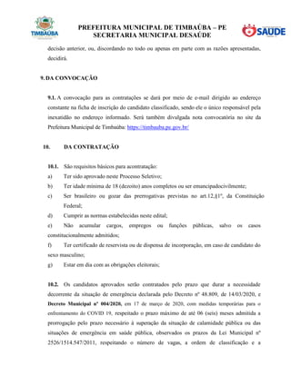PREFEITURA MUNICIPAL DE TIMBAÚBA – PE
SECRETARIA MUNICIPAL DESAÚDE
decisão anterior, ou, discordando no todo ou apenas em parte com as razões apresentadas,
decidirá.
9. DA CONVOCAÇÃO
9.1. A convocação para as contratações se dará por meio de e-mail dirigido ao endereço
constante na ficha de inscrição do candidato classificado, sendo ele o único responsável pela
inexatidão no endereço informado. Será também divulgada nota convocatória no site da
Prefeitura Municipal de Timbaúba: https://timbauba.pe.gov.br/
10. DA CONTRATAÇÃO
10.1. São requisitos básicos para acontratação:
a) Ter sido aprovado neste Processo Seletivo;
b) Ter idade mínima de 18 (dezoito) anos completos ou ser emancipadocivilmente;
c) Ser brasileiro ou gozar das prerrogativas previstas no art.12,§1º, da Constituição
Federal;
d) Cumprir as normas estabelecidas neste edital;
e) Não acumular cargos, empregos ou funções públicas, salvo os casos
constitucionalmente admitidos;
f) Ter certificado de reservista ou de dispensa de incorporação, em caso de candidato do
sexo masculino;
g) Estar em dia com as obrigações eleitorais;
10.2. Os candidatos aprovados serão contratados pelo prazo que durar a necessidade
decorrente da situação de emergência declarada pelo Decreto nº 48.809, de 14/03/2020, e
Decreto Municipal nº 004/2020, em 17 de março de 2020, com medidas temporárias para o
enfrentamento do COVID 19, respeitado o prazo máximo de até 06 (seis) meses admitida a
prorrogação pelo prazo necessário à superação da situação de calamidade pública ou das
situações de emergência em saúde pública, observados os prazos da Lei Municipal nº
2526/1514.547/2011, respeitando o número de vagas, a ordem de classificação e a
 