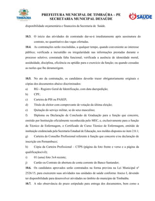 PREFEITURA MUNICIPAL DE TIMBAÚBA – PE
SECRETARIA MUNICIPAL DESAÚDE
disponibilidade orçamentária e financeira da Secretaria de Saúde.
10.3. O início das atividades do contratado dar-se-á imediatamente após aassinatura do
contrato, no quantitativo das vagas ofertadas.
10.4. As contratações serão rescindidas, a qualquer tempo, quando conveniente ao interesse
público; verificada a inexatidão ou irregularidade nas informações prestadas durante o
processo seletivo; constatada falta funcional; verificada a ausência de idoneidade moral,
assiduidade, disciplina, eficiência ou aptidão para o exercício da função; ou quando cessadas
as razões que lhe deramorigem.
10.5. No ato da contratação, os candidatos deverão trazer obrigatoriamente originais e
cópias dos documentos abaixo discriminados:
a) RG - Registro Geral de Identificação, com data daexpedição;
b) CPF;
c) Carteira de PIS ou PASEP;
d) Título de eleitor com comprovante de votação da última eleição;
e) Quitação do serviço militar, se do sexo masculino;
f) Diploma ou Declaração de Conclusão de Graduação para a função que concorre,
emitido por Instituição oficialmente reconhecida pelo MEC, e, exclusivamente para a função
de Técnico de Enfermagem, o Certificado de Curso Técnico de Enfermagem, emitido de
instituição credenciada pela Secretaria Estadual de Educação, nos moldes dispostos no item 2.8.1;
g) Carteira do Conselho Profissional referente à função que concorre e/ou declaração de
inscrição em Pernambuco;
h) Cópia da Carteira Profissional – CTPS (página da foto frente e verso e a página da
qualificaçãocivil);
i) 01 (uma) foto 3x4 recente;
j) Cartão ou Contrato de abertura de conta corrente do Banco Santander;
10.6. Os candidatos aprovados serão contratados na forma prevista na Lei Municipal nº
2526/15, para exercerem suas atividades nas unidades de saúde conforme Anexo I, devendo
ter disponibilidade para desenvolver atividades no âmbito do municipio de Timbaúba.
10.7. A não observância do prazo estipulado para entrega dos documentos, bem como a
 