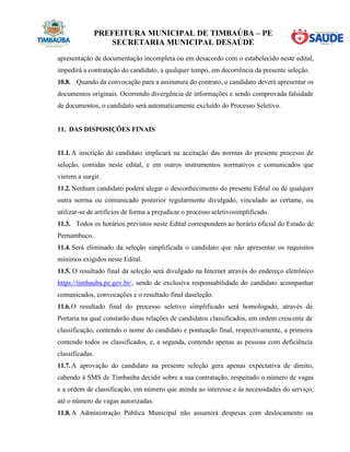 PREFEITURA MUNICIPAL DE TIMBAÚBA – PE
SECRETARIA MUNICIPAL DESAÚDE
apresentação de documentação incompleta ou em desacordo com o estabelecido neste edital,
impedirá a contratação do candidato, a qualquer tempo, em decorrência da presente seleção.
10.8. Quando da convocação para a assinatura do contrato, o candidato deverá apresentar os
documentos originais. Ocorrendo divergência de informações e sendo comprovada falsidade
de documentos, o candidato será automaticamente excluído do Processo Seletivo.
11. DAS DISPOSIÇÕES FINAIS
11.1. A inscrição do candidato implicará na aceitação das normas do presente processo de
seleção, contidas neste edital, e em outros instrumentos normativos e comunicados que
vierem a surgir.
11.2. Nenhum candidato poderá alegar o desconhecimento do presente Edital ou de qualquer
outra norma ou comunicado posterior regularmente divulgado, vinculado ao certame, ou
utilizar-se de artifícios de forma a prejudicar o processo seletivosimplificado.
11.3. Todos os horários previstos neste Edital correspondem ao horário oficial do Estado de
Pernambuco.
11.4. Será eliminado da seleção simplificada o candidato que não apresentar os requisitos
mínimos exigidos neste Edital.
11.5. O resultado final da seleção será divulgado na Internet através do endereço eletrônico
https://timbauba.pe.gov.br/, sendo de exclusiva responsabilidade do candidato acompanhar
comunicados, convocações e o resultado final daseleção.
11.6.O resultado final do processo seletivo simplificado será homologado, através de
Portaria na qual constarão duas relações de candidatos classificados, em ordem crescente de
classificação, contendo o nome do candidato e pontuação final, respectivamente, a primeira
contendo todos os classificados, e, a segunda, contendo apenas as pessoas com deficiência
classificadas.
11.7. A aprovação do candidato na presente seleção gera apenas expectativa de direito,
cabendo à SMS de Timbaúba decidir sobre a sua contratação, respeitado o número de vagas
e a ordem de classificação, em número que atenda ao interesse e às necessidades do serviço,
até o número de vagas autorizadas.
11.8. A Administração Pública Municipal não assumirá despesas com deslocamento ou
 