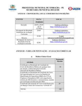 PREFEITURA MUNICIPAL DE TIMBAÚBA – PE
SECRETARIA MUNICIPAL DESAÚDE
ANEXO II – CRONOGRAMA, LOCAL E HORÁRIO DAS INSCRIÇÕES
EVENTO DATA/
PERÍODO
LOCAL
Inscrição 26/05 a 28/05
até às
23:59min
Endereço eletrônico:
https://timbauba.pe.gov.br/
Divulgação do Resultado
Preliminar da Avaliação
Curricular
29/05 Endereço eletrônico:
https://timbauba.pe.gov.br/
Recurso
01/06 E-mail:
selecaosecsaudetimbauba@gmail.com
Divulgação do recurso e
Resultado Final da
Avaliação Curricular
02/06
Endereço eletrônico:
https://timbauba.pe.gov.br/
ANEXO III - TABELA DE PONTUAÇÃO – AVALIAÇÃO CURRICULAR
a) Médico Clínico Geral
Atividade
Pontuação
Máxima
Certificado ou Declaração de Conclusão de
Curso de Residência Médica em qualquer área
de atuação, credenciada pela Comissão
Nacional de Residência Médica.
50
Certificado ou Declaração de Conclusão de Curso
de Especialização lato sensu e/ou Registro de
Qualificação de Especialista (RQE) em UTI ou
Urgência e Emergência/APH, com carga horária
mínima de 360 (trezentos e sessenta) horas, emitido
por instituição reconhecida pelo MEC.
30
Certificado deConclusão do Curso EAD Protocolos
de Manejo Clínico do Coronavírus “COVID-19”.
20
TOTAL 100
 