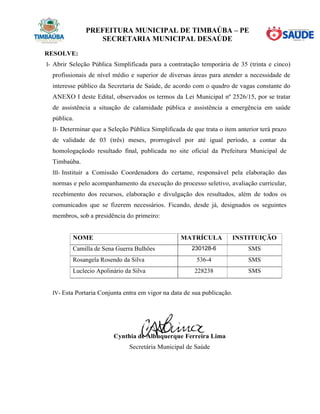PREFEITURA MUNICIPAL DE TIMBAÚBA – PE
SECRETARIA MUNICIPAL DESAÚDE
RESOLVE:
I- Abrir Seleção Pública Simplificada para a contratação temporária de 35 (trinta e cinco)
profissionais de nível médio e superior de diversas áreas para atender a necessidade de
interesse público da Secretaria de Saúde, de acordo com o quadro de vagas constante do
ANEXO I deste Edital, observados os termos da Lei Municipal nº 2526/15, por se tratar
de assistência a situação de calamidade pública e assistência a emergência em saúde
pública.
II- Determinar que a Seleção Pública Simplificada de que trata o item anterior terá prazo
de validade de 03 (três) meses, prorrogável por até igual período, a contar da
homologaçãodo resultado final, publicada no site oficial da Prefeitura Municipal de
Timbaúba.
III- Instituir a Comissão Coordenadora do certame, responsável pela elaboração das
normas e pelo acompanhamento da execução do processo seletivo, avaliação curricular,
recebimento dos recursos, elaboração e divulgação dos resultados, além de todos os
comunicados que se fizerem necessários. Ficando, desde já, designados os seguintes
membros, sob a presidência do primeiro:
NOME MATRÍCULA INSTITUIÇÃO
Camilla de Sena Guerra Bulhões 230128-6 SMS
Rosangela Rosendo da Silva 536-4 SMS
Luclecio Apolinário da Silva 228238 SMS
IV- Esta Portaria Conjunta entra em vigor na data de sua publicação.
Cynthia de Albuquerque Ferreira Lima
Secretária Municipal de Saúde
 