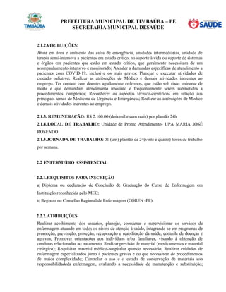 PREFEITURA MUNICIPAL DE TIMBAÚBA – PE
SECRETARIA MUNICIPAL DESAÚDE
2.1.2ATRIBUIÇÕES:
Atuar em área e ambiente das salas de emergência, unidades intermediárias, unidade de
terapia semi-intensiva a pacientes em estado crítico, no suporte à vida ou suporte de sistemas
e órgãos em pacientes que estão em estado crítico, que geralmente necessitam de um
acompanhamento intensivo e monitorado; Atender a demandas específicas de atendimento a
pacientes com COVID-19, inclusive os mais graves; Planejar e executar atividades de
cuidado paliativo; Realizar as atribuições de Médico e demais atividades inerentes ao
emprego. Ter contato com doentes agudamente enfermos, que estão sob risco iminente de
morte e que demandam atendimento imediato e frequentemente serem submetidos a
procedimentos complexos; Reconhecer os aspectos técnico-científicos em relação aos
principais temas de Medicina de Urgência e Emergência; Realizar as atribuições de Médico
e demais atividades inerentes ao emprego.
2.1.3. REMUNERAÇÃO: R$ 2.100,00 (dois mil e cem reais) por plantão 24h
2.1.4.LOCAL DE TRABALHO: Unidade de Pronto Atendimento- UPA MARIA JOSÉ
ROSENDO
2.1.5.JORNADA DE TRABALHO: 01 (um) plantão de 24(vinte e quatro) horas de trabalho
por semana.
2.2 ENFERMEIRO ASSISTENCIAL
2.2.1.REQUISITOS PARA INSCRIÇÃO
a) Diploma ou declaração de Conclusão de Graduação do Curso de Enfermagem em
Instituição reconhecida pelo MEC;
b) Registro no Conselho Regional de Enfermagem (COREN -PE).
2.2.2.ATRIBUIÇÕES
Realizar acolhimento dos usuários, planejar, coordenar e supervisionar os serviços de
enfermagem atuando em todos os níveis de atenção à saúde, integrando-se em programas de
promoção, prevenção, proteção, recuperação e reabilitação da saúde, controle de doenças e
agravos; Promover orientações aos indivíduos e/ou familiares, visando à obtenção de
condutas relacionadas ao tratamento; Realizar previsão de material (medicamentos e material
cirúrgico); Requisitar material médico-hospitalar quando necessário; Realizar cuidados de
enfermagem especializados junto à pacientes graves e ou que necessitem de procedimentos
de maior complexidade; Controlar o uso e o estado de conservação de materiais sob
responsabilidadeda enfermagem, avaliando a necessidade de manutenção e substituição;
 