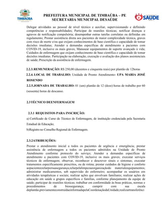PREFEITURA MUNICIPAL DE TIMBAÚBA – PE
SECRETARIA MUNICIPAL DESAÚDE
Delegar atividades ao pessoal de nível técnico e auxiliar, supervisionando e definindo
competências e responsabilidades; Participar de reuniões técnicas; notificar doenças e
agravos de notificação compulsória; desempenhar outras tarefas correlatas ou definidas em
regulamento; Prestar assistência direta aos pacientes de maior complexidade técnica, graves
com risco de morte e/ou que exijam conhecimentos de base científica e capacidade de tomar
decisões imediatas; Atender a demandas específicas de atendimento a pacientes com
COVID-19, inclusive os mais graves; Manusear equipamentos de suporte avançado à vida;
Cuidados de enfermagem que exijam conhecimento de base científica e capacidade de tomar
decisões imediatas. Participação na elaboração, execução e avaliação dos planos assistenciais
de saúde; Prescrição da assistência de enfermagem.
2.2.3.REMUNERAÇÃO: R$ 250,00 (duzentos e cinquenta reais) por plantão de 12horas
2.2.4. LOCAL DE TRABALHO: Unidade de Pronto Atendimento- UPA MARIA JOSÉ
ROSENDO
2.2.5.JORNADA DE TRABALHO: 01 (um) plantão de 12 (doze) horas de trabalho por 60
(sessenta) horas de descanso.
2.3TÉCNICO DEENFERMAGEM
2.3.1 REQUISITOS PARA INSCRIÇÃO:
a) Certificado de Curso de Técnico de Enfermagem, de instituição credenciada pela Secretaria
Estadual de Educação;
b)Registro no Conselho Regional de Enfermagem.
2.3.2ATRIBUIÇÕES:
Prestar o atendimento inicial a todos os pacientes de urgência e emergência; prestar
assistência de enfermagem a todos os pacientes admitidos na Unidade de Pronto
Atendimento conforme protocolo do serviço; Atender a demandas específicas de
atendimento a pacientes com COVID-19, inclusive os mais graves; executar serviços
técnicos de enfermagem; observar, reconhecer e descrever sinais e sintomas; executar
tratamentos especificamente prescritos, ou de rotina; prestar cuidados de higiene e conforto
aopacienteezelarporsuasegurança;zelarpelalimpezaeorganizaçãodo materialeequipamentos;
administrar medicamentos, sob supervisão do enfermeiro; acompanhar os usuários em
atividades terapêuticas e sociais; realizar ações que envolvam familiares; realizar ações de
educação em saúde a grupos específicos e famílias, conforme planejamento da equipe de
saúde; participar de reuniões técnicas; trabalhar em conformidade às boas práticas, normas e
procedimentos de biossegurança; cumprir com sua escala
deplantão,previamenteconstruídaeinformadapelaCoordenaçãodaUnidade;realizartransferênci
 