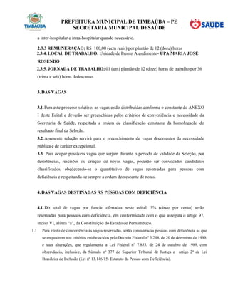 PREFEITURA MUNICIPAL DE TIMBAÚBA – PE
SECRETARIA MUNICIPAL DESAÚDE
a inter-hospitalar e intra-hospitalar quando necessário.
2.3.3 REMUNERAÇÃO: R$ 100,00 (cem reais) por plantão de 12 (doze) horas
2.3.4. LOCAL DE TRABALHO: Unidade de Pronto Atendimento- UPA MARIA JOSÉ
ROSENDO
2.3.5. JORNADA DE TRABALHO: 01 (um) plantão de 12 (doze) horas de trabalho por 36
(trinta e seis) horas dedescanso.
3. DAS VAGAS
3.1.Para este processo seletivo, as vagas estão distribuídas conforme o constante do ANEXO
I deste Edital e deverão ser preenchidas pelos critérios de conveniência e necessidade da
Secretaria de Saúde, respeitada a ordem de classificação constante da homologação do
resultado final da Seleção.
3.2.Apresente seleção servirá para o preenchimento de vagas decorrentes da necessidade
pública e de caráter excepcional.
3.3. Para ocupar possíveis vagas que surjam durante o período de validade da Seleção, por
desistências, rescisões ou criação de novas vagas, poderão ser convocados candidatos
classificados, obedecendo-se o quantitativo de vagas reservadas para pessoas com
deficiência e respeitando-se sempre a ordem decrescente de notas.
4. DAS VAGAS DESTINADAS ÀS PESSOAS COM DEFICIÊNCIA
4.1. Do total de vagas por função ofertadas neste edital, 5% (cinco por cento) serão
reservadas para pessoas com deficiência, em conformidade com o que assegura o artigo 97,
inciso VI, alínea "a", da Constituição do Estado de Pernambuco.
1.1 Para efeito de concorrência às vagas reservadas, serão consideradas pessoas com deficiência as que
se enquadrem nos critérios estabelecidos pelo Decreto Federal nº 3.298, de 20 de dezembro de 1999,
e suas alterações, que regulamenta a Lei Federal nº 7.853, de 24 de outubro de 1989, com
observância, inclusive, da Súmula nº 377 do Superior Tribunal de Justiça e artigo 2º da Lei
Brasileira de Inclusão (Lei nº 13.146/15- Estatuto da Pessoa com Deficiência).
 