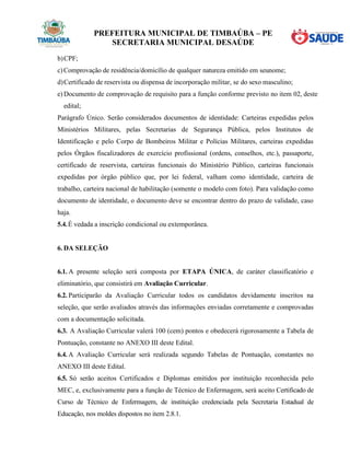 PREFEITURA MUNICIPAL DE TIMBAÚBA – PE
SECRETARIA MUNICIPAL DESAÚDE
b)CPF;
c)Comprovação de residência/domicílio de qualquer natureza emitido em seunome;
d)Certificado de reservista ou dispensa de incorporação militar, se do sexo masculino;
e) Documento de comprovação de requisito para a função conforme previsto no item 02, deste
edital;
Parágrafo Único. Serão considerados documentos de identidade: Carteiras expedidas pelos
Ministérios Militares, pelas Secretarias de Segurança Pública, pelos Institutos de
Identificação e pelo Corpo de Bombeiros Militar e Polícias Militares, carteiras expedidas
pelos Órgãos fiscalizadores de exercício profissional (ordens, conselhos, etc.), passaporte,
certificado de reservista, carteiras funcionais do Ministério Público, carteiras funcionais
expedidas por órgão público que, por lei federal, valham como identidade, carteira de
trabalho, carteira nacional de habilitação (somente o modelo com foto). Para validação como
documento de identidade, o documento deve se encontrar dentro do prazo de validade, caso
haja.
5.4.É vedada a inscrição condicional ou extemporânea.
6. DA SELEÇÃO
6.1. A presente seleção será composta por ETAPA ÚNICA, de caráter classificatório e
eliminatório, que consistirá em Avaliação Curricular.
6.2. Participarão da Avaliação Curricular todos os candidatos devidamente inscritos na
seleção, que serão avaliados através das informações enviadas corretamente e comprovadas
com a documentação solicitada.
6.3. A Avaliação Curricular valerá 100 (cem) pontos e obedecerá rigorosamente a Tabela de
Pontuação, constante no ANEXO III deste Edital.
6.4. A Avaliação Curricular será realizada segundo Tabelas de Pontuação, constantes no
ANEXO III deste Edital.
6.5. Só serão aceitos Certificados e Diplomas emitidos por instituição reconhecida pelo
MEC, e, exclusivamente para a função de Técnico de Enfermagem, será aceito Certificado de
Curso de Técnico de Enfermagem, de instituição credenciada pela Secretaria Estadual de
Educação, nos moldes dispostos no item 2.8.1.
 