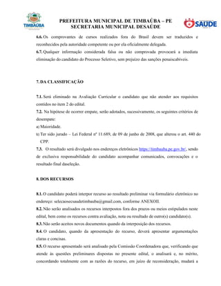 PREFEITURA MUNICIPAL DE TIMBAÚBA – PE
SECRETARIA MUNICIPAL DESAÚDE
6.6. Os comprovantes de cursos realizados fora do Brasil devem ser traduzidos e
reconhecidos pela autoridade competente ou por ela oficialmente delegada.
6.7. Qualquer informação considerada falsa ou não comprovada provocará a imediata
eliminação do candidato do Processo Seletivo, sem prejuízo das sanções penaiscabíveis.
7. DA CLASSIFICAÇÃO
7.1. Será eliminado na Avaliação Curricular o candidato que não atender aos requisitos
contidos no item 2 do edital.
7.2. Na hipótese de ocorrer empate, serão adotados, sucessivamente, os seguintes critérios de
desempate:
a) Maioridade.
b) Ter sido jurado – Lei Federal nº 11.689, de 09 de junho de 2008, que alterou o art. 440 do
CPP.
7.3. O resultado será divulgado nos endereços eletrônicos https://timbauba.pe.gov.br/, sendo
de exclusiva responsabilidade do candidato acompanhar comunicados, convocações e o
resultado final daseleção.
8. DOS RECURSOS
8.1. O candidato poderá interpor recurso ao resultado preliminar via formulário eletrônico no
endereço: selecaosecsaudetimbauba@gmail.com, conforme ANEXOII.
8.2. Não serão analisados os recursos interpostos fora dos prazos ou meios estipulados neste
edital, bem como os recursos contra avaliação, nota ou resultado de outro(s) candidato(s).
8.3.Não serão aceitos novos documentos quando da interposição dos recursos.
8.4. O candidato, quando da apresentação do recurso, deverá apresentar argumentações
claras e concisas.
8.5. O recurso apresentado será analisado pela Comissão Coordenadora que, verificando que
atende às questões preliminares dispostas no presente edital, o analisará e, no mérito,
concordando totalmente com as razões do recurso, em juízo de reconsideração, mudará a
 