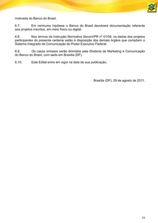 motivada do Banco do Brasil.

6.7.       Em nenhuma hipótese o Banco do Brasil devolverá documentação referente
aos projetos inscritos, em meio físico ou digital.

6.8.        Nos termos da Instrução Normativa Secom/PR nº 01/09, os dados dos projetos
participantes do presente certame estão à disposição dos demais órgãos que compõem o
Sistema Integrado de Comunicação do Poder Executivo Federal.

6.9.      Os casos omissos serão dirimidos pela Diretoria de Marketing e Comunicação
do Banco do Brasil, com sede em Brasília (DF).

6.10.      Este Edital entra em vigor na data de sua publicação.




                                                      Brasília (DF), 29 de agosto de 2011.




                                                                                       10
 