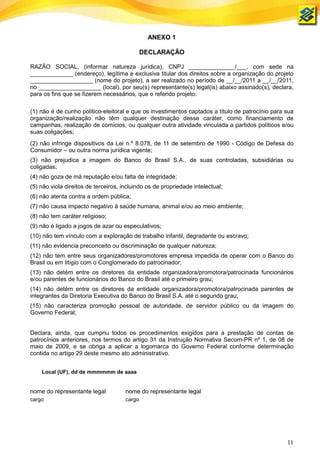 ANEXO 1

                                              DECLARAÇÃO

RAZÃO SOCIAL, (informar natureza jurídica), CNPJ ______________/___, com sede na
_____________ (endereço), legítima e exclusiva titular dos direitos sobre a organização do projeto
___________________ (nome do projeto), a ser realizado no período de __/__/2011 a __/__/2011,
no ___________________ (local), por seu(s) representante(s) legal(is) abaixo assinado(s), declara,
para os fins que se fizerem necessários, que o referido projeto:

(1) não é de cunho político-eleitoral e que os investimentos captados a título de patrocínio para sua
organização/realização não têm qualquer destinação desse caráter, como financiamento de
campanhas, realização de comícios, ou qualquer outra atividade vinculada a partidos políticos e/ou
suas coligações;
(2) não infringe dispositivos da Lei n.º 8.078, de 11 de setembro de 1990 - Código de Defesa do
Consumidor – ou outra norma jurídica vigente;
(3) não prejudica a imagem do Banco do Brasil S.A., de suas controladas, subsidiárias ou
coligadas;
(4) não goza de má reputação e/ou falta de integridade;
(5) não viola direitos de terceiros, incluindo os de propriedade intelectual;
(6) não atenta contra a ordem pública;
(7) não causa impacto negativo à saúde humana, animal e/ou ao meio ambiente;
(8) não tem caráter religioso;
(9) não é ligado a jogos de azar ou especulativos;
(10) não tem vínculo com a exploração de trabalho infantil, degradante ou escravo;
(11) não evidencia preconceito ou discriminação de qualquer natureza;
(12) não tem entre seus organizadores/promotores empresa impedida de operar com o Banco do
Brasil ou em litígio com o Conglomerado do patrocinador;
(13) não detém entre os diretores da entidade organizadora/promotora/patrocinada funcionários
e/ou parentes de funcionários do Banco do Brasil até o primeiro grau;
(14) não detém entre os diretores da entidade organizadora/promotora/patrocinada parentes de
integrantes da Diretoria Executiva do Banco do Brasil S.A. até o segundo grau;
(15) não caracteriza promoção pessoal de autoridade, de servidor público ou da imagem do
Governo Federal;


Declara, ainda, que cumpriu todos os procedimentos exigidos para a prestação de contas de
patrocínios anteriores, nos termos do artigo 31 da Instrução Normativa Secom-PR nº 1, de 08 de
maio de 2009, e se obriga a aplicar a logomarca do Governo Federal conforme determinação
contida no artigo 29 deste mesmo ato administrativo.


    Local (UF), dd de mmmmmm de aaaa


nome do representante legal           nome do representante legal
cargo                                 cargo




                                                                                                  11
 