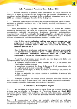 2. Do Programa de Patrocínios Banco do Brasil 2012

2.1. O montante destinado ao presente Edital será definido em função das cotas de
patrocínio a serem acordadas com os Proponentes dos projetos pré-selecionados e
considerará a disponibilidade orçamentária do Banco do Brasil para patrocínios no ano de
2012, que será determinada pelo Conselho Diretor da Empresa.

2.2. Os recursos serão destinados à realização de projetos ambientais, sociais, culturais,
esportivos e negociais, com início entre 1º de fevereiro de 2012 e término em 31 de
dezembro 2012.

2.3. Serão considerados os seguintes critérios/atributos na análise dos projetos:
visibilidade, fortalecimento da marca BB, potencial de relacionamento, relevância das
contrapartidas, potencial mercadológico, brasilidade, inovação, sustentabilidade,
responsabilidade social, democratização, distribuição geográfica, promoção da cidadania,
desdobramento educacional, acessibilidade, aderência à estratégia de atuação do Banco
do Brasil e oportunidade, conforme detalhamento no item 4.1.2 deste Edital.

          Obs. 1: Não serão analisados projetos cujo escopo enquadre-se nos
          programas e ações desenvolvidas pela Fundação Banco do Brasil – FBB.
          Informações adicionais sobre a FBB estão disponíveis na Internet, no
          endereço www.fbb.org.br.

          Obs. 2: Não serão analisados projetos que visem integrar a programação
          dos Centros Culturais Banco do Brasil – CCBBs, os quais são objeto de
          Edital específico. Informações adicionais sobre os CCBBs estão
          disponíveis na Internet, no endereço www.bb.com.br/cultura.

2.4.       A quantidade de projetos a serem apoiados por meio do presente Edital será
definida de acordo com os seguintes critérios:
           a) orçamento de patrocínios do Banco do Brasil em 2012, a ser definido pela
           Diretoria Executiva da empresa;
           b) capacidade operacional das áreas do Banco do Brasil responsáveis pela
           condução dos projetos a serem apoiados em 2012;
           c) período de realização, de forma a promover a distribuição de projetos ao
           longo do ano;
           d) local de realização, de forma a promover a distribuição de projetos pelo
           território nacional.

2.5.      A seleção do projeto não implica na sua aprovação pelo valor solicitado. O
Banco do Brasil se reserva o direito de decidir o valor do aporte destinado a cada projeto,
conforme as contrapartidas oferecidas e negociação entre as partes.

                        3. Do Processo de Inscrição de Projetos

3.1.       As inscrições de projetos para o presente Edital são gratuitas. O envio de
projetos para participação no Programa de Patrocínios Banco do Brasil 2012
subentende a legítima titularidade, pelo Proponente, dos direitos de realização e captação
de recursos para o projeto, a qual deverá ser declarada conforme modelo constante do
Anexo 1.

3.2.       É recomendável a leitura do conteúdo disponível no endereço
www.bb.com.br/patrocinios para melhor contextualização do Proponente com relação à
atuação do Banco do Brasil em patrocínios.
                                                                                         2
 