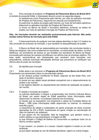 3.3.      Para inscrição de projetos no Programa de Patrocínios Banco do Brasil 2012,
no âmbito do presente Edital, o interessado deverá cumprir as seguintes etapas:
          a) cadastrar-se como Proponente pela Internet, por meio do aplicativo Inscrição
          de Projetos de Patrocínios, disponível em www.bb.com.br/patrocinios;
          b) preencher os dados do projeto pela Internet, por meio de formulário eletrônico
          disponível no aplicativo Inscrição de Projetos de Patrocínios;
          c) enviar ao Banco do Brasil o formulário eletrônico contendo os dados do
          projeto, por meio do aplicativo Inscrição de Projetos de Patrocínios.

Obs.: As inscrições deverão ser realizadas exclusivamente pela Internet. Não serão
aceitas outras formas de inscrição para este Edital.

3.4.      O descumprimento de qualquer uma das etapas descritas no item 3.3 implica na
não conclusão do processo de inscrição, o que resultará na desqualificação do projeto.

3.5.        O Banco do Brasil não se responsabiliza por inscrições não concluídas devido a
falhas tecnológicas, tais como problemas em servidores, na transmissão de dados, na linha
telefônica, em provedores de acesso ou por lentidão nos servidores do Banco do Brasil,
provocada pelo excesso de acessos simultâneos nos últimos dias do processo seletivo. Por
essa razão, recomenda-se aos interessados que concluam suas inscrições com
antecedência, evitando eventuais dificuldades técnicas que porventura se verifiquem nos
últimos dias do prazo de inscrições.

3.6.      Da Aptidão para Inscrição

3.6.1    Estão aptos a se inscrever no Programa de Patrocínios Banco do Brasil 2012
Proponentes que apresentem todos os pré-requisitos abaixo:
          a) ser pessoa jurídica constituída no Brasil, segundo as leis deste País, com
          sede no território nacional;
          b) prever em seu objeto social atividade compatível com o desenvolvimento do
          projeto a ser inscrito;
          c) ser legítimo detentor ou representante dos direitos de realização do projeto a
          ser inscrito.

3.6.2.     É vedada a inscrição de projetos:
           a) culturais destinados a integrar a programação dos Centros Culturais Banco
           do Brasil, por serem objeto de Edital específico (mais informações estão
           disponíveis na Internet, no endereço www.bb.com.br/cultura);
           b) sociais que se enquadrem nos programas e ações da Fundação Banco do
           Brasil – FBB (mais informações estão disponíveis na Internet, no endereço
           www.fbb.org.br);
           c) específicos de edição e publicações em geral; produção de obras musicais
           (gravações de CD e DVD), audiovisuais em geral; criação ou manutenção de
           sites na Internet e de softwares;
           d) que gozem de má reputação, falta de integridade, que atentem contra a
           ordem pública ou que prejudiquem a imagem do BB;
           e) que infrinjam o Código de Defesa do Consumidor ou qualquer outra Lei ou
           Norma Jurídica vigente;

           f) que causem, ou possam vir a causar, impacto negativo à saúde ou ao meio
           ambiente;
           g) que façam apologia ao uso de bebidas alcoólicas, cigarro ou outras drogas;

                                                                                         3
 