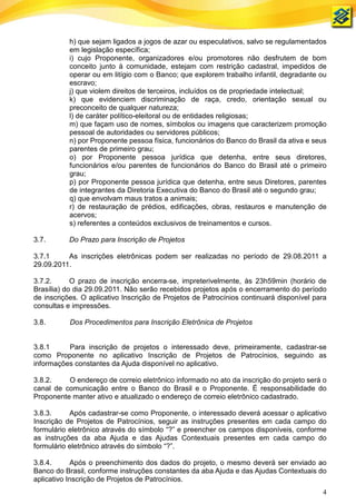 h) que sejam ligados a jogos de azar ou especulativos, salvo se regulamentados
           em legislação específica;
           i) cujo Proponente, organizadores e/ou promotores não desfrutem de bom
           conceito junto à comunidade, estejam com restrição cadastral, impedidos de
           operar ou em litígio com o Banco; que explorem trabalho infantil, degradante ou
           escravo;
           j) que violem direitos de terceiros, incluídos os de propriedade intelectual;
           k) que evidenciem discriminação de raça, credo, orientação sexual ou
           preconceito de qualquer natureza;
           l) de caráter político-eleitoral ou de entidades religiosas;
           m) que façam uso de nomes, símbolos ou imagens que caracterizem promoção
           pessoal de autoridades ou servidores públicos;
           n) por Proponente pessoa física, funcionários do Banco do Brasil da ativa e seus
           parentes de primeiro grau;
           o) por Proponente pessoa jurídica que detenha, entre seus diretores,
           funcionários e/ou parentes de funcionários do Banco do Brasil até o primeiro
           grau;
           p) por Proponente pessoa jurídica que detenha, entre seus Diretores, parentes
           de integrantes da Diretoria Executiva do Banco do Brasil até o segundo grau;
           q) que envolvam maus tratos a animais;
           r) de restauração de prédios, edificações, obras, restauros e manutenção de
           acervos;
           s) referentes a conteúdos exclusivos de treinamentos e cursos.

3.7.       Do Prazo para Inscrição de Projetos

3.7.1     As inscrições eletrônicas podem ser realizadas no período de 29.08.2011 a
29.09.2011.

3.7.2.      O prazo de inscrição encerra-se, impreterivelmente, às 23h59min (horário de
Brasília) do dia 29.09.2011. Não serão recebidos projetos após o encerramento do período
de inscrições. O aplicativo Inscrição de Projetos de Patrocínios continuará disponível para
consultas e impressões.

3.8.       Dos Procedimentos para Inscrição Eletrônica de Projetos


3.8.1     Para inscrição de projetos o interessado deve, primeiramente, cadastrar-se
como Proponente no aplicativo Inscrição de Projetos de Patrocínios, seguindo as
informações constantes da Ajuda disponível no aplicativo.

3.8.2.    O endereço de correio eletrônico informado no ato da inscrição do projeto será o
canal de comunicação entre o Banco do Brasil e o Proponente. É responsabilidade do
Proponente manter ativo e atualizado o endereço de correio eletrônico cadastrado.

3.8.3.     Após cadastrar-se como Proponente, o interessado deverá acessar o aplicativo
Inscrição de Projetos de Patrocínios, seguir as instruções presentes em cada campo do
formulário eletrônico através do símbolo “?” e preencher os campos disponíveis, conforme
as instruções da aba Ajuda e das Ajudas Contextuais presentes em cada campo do
formulário eletrônico através do símbolo “?”.

3.8.4.      Após o preenchimento dos dados do projeto, o mesmo deverá ser enviado ao
Banco do Brasil, conforme instruções constantes da aba Ajuda e das Ajudas Contextuais do
aplicativo Inscrição de Projetos de Patrocínios.
                                                                                         4
 