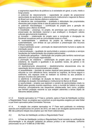 a segmentos específicos de públicos ou à sociedade em geral, a curto, médio e
           longo prazos;
           c) potencial de relacionamento – capacidade do projeto de proporcionar
           oportunidade de aprofundar o relacionamento institucional e negocial do Banco
           do Brasil com seus clientes efetivos e potenciais;
           d) relevância das contrapartidas – qualidade e efetividade das propriedades
           oferecidas pelo projeto frente à cota de patrocínio solicitada;
           e) potencial mercadológico – contribuição do projeto para a geração de
           negócios para o Banco do Brasil;
           f) brasilidade – presença, no projeto, de premissas que contribuam para a
           preservação da identidade nacional e que enalteçam e divulguem valores
           culturais genuinamente brasileiros;
           g) inovação – colaboração do projeto para a construção e divulgação de
           iniciativas inovadoras para as comunidades locais e o País;
           h) sustentabilidade – aderência do projeto às melhores práticas de
           sustentabilidade, com ênfase às que priorizem a preservação dos recursos
           hídricos nacionais;
           i) responsabilidade social – promoção do desenvolvimento humano e ações de
           orientação social;
           j) democratização – igualdade de oportunidade e acesso a produtos e serviços
           resultantes da implementação dos projetos patrocinados;
           k) distribuição geográfica – distribuição dos projetos pelo território nacional que
           valorizem a comunicação regionalizada;
           l) promoção da cidadania – colaboração do projeto para a promoção da
           cidadania, do respeito à igualdade e as questões raciais, de gênero e de
           orientação sexual;
           m) desdobramento educacional – desdobramentos educacionais e/ou de
           capacitação técnica proporcionados pelo projeto;
           n) acessibilidade – previsão de acesso especial para pessoas com mobilidade
           reduzida ou com deficiência física, sensorial ou cognitiva, de forma segura e
           autônoma, aos espaços onde se realizam os eventos ou aos produtos e
           serviços oriundos dos patrocínios;
           o) aderência à estratégia de atuação do Banco do Brasil – alinhamento à
           estratégia de atuação mercadológica e institucional do Banco do Brasil;
           p) oportunidade – projetos que explorem o cenário de oportunidades criado no
           Brasil pelos grandes eventos esportivos, como o mundial de futebol e os jogos
           olímpicos, principalmente nas respectivas cidades-sede, bem como, projetos
           que tenham projeção nacional ou que estejam aderentes a temas objeto de
           relevante debate público.


4.1.3.     Estarão aprovados na 1ª Fase e, portanto, aptos à Fase de Habilitação Jurídica
e Regularidade Fiscal, os projetos que cumprirem os pré-requisitos exigidos por este Edital
e que forem aprovados pelas Comissões Técnicas.

4.1.4.    A relação dos projetos aprovados na 1ª Fase será publicada no endereço
www.bb.com.br/patrocinios em janeiro de 2012, em data a ser divulgada oportunamente. O
BB não publicará relação dos projetos que não foram selecionados.

4.2.       Da Fase de Habilitação Jurídica e Regularidade Fiscal

4.2.1.     A Fase de Habilitação Jurídica e Regularidade Fiscal consiste na verificação da
documentação e da situação cadastral da pessoa jurídica a ser contratada, conforme
preconizado na Lei nº 8.666 de 21/06/1993.
                                                                                            6
 