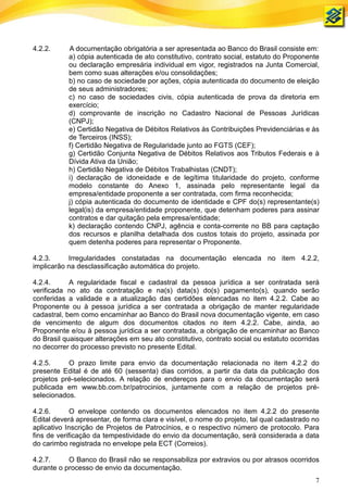 4.2.2.     A documentação obrigatória a ser apresentada ao Banco do Brasil consiste em:
           a) cópia autenticada de ato constitutivo, contrato social, estatuto do Proponente
           ou declaração empresária individual em vigor, registrados na Junta Comercial,
           bem como suas alterações e/ou consolidações;
           b) no caso de sociedade por ações, cópia autenticada do documento de eleição
           de seus administradores;
           c) no caso de sociedades civis, cópia autenticada de prova da diretoria em
           exercício;
           d) comprovante de inscrição no Cadastro Nacional de Pessoas Jurídicas
           (CNPJ);
           e) Certidão Negativa de Débitos Relativos às Contribuições Previdenciárias e às
           de Terceiros (INSS);
           f) Certidão Negativa de Regularidade junto ao FGTS (CEF);
           g) Certidão Conjunta Negativa de Débitos Relativos aos Tributos Federais e à
           Dívida Ativa da União;
           h) Certidão Negativa de Débitos Trabalhistas (CNDT);
           i) declaração de idoneidade e de legítima titularidade do projeto, conforme
           modelo constante do Anexo 1, assinada pelo representante legal da
           empresa/entidade proponente a ser contratada, com firma reconhecida;
           j) cópia autenticada do documento de identidade e CPF do(s) representante(s)
           legal(is) da empresa/entidade proponente, que detenham poderes para assinar
           contratos e dar quitação pela empresa/entidade;
           k) declaração contendo CNPJ, agência e conta-corrente no BB para captação
           dos recursos e planilha detalhada dos custos totais do projeto, assinada por
           quem detenha poderes para representar o Proponente.

4.2.3.     Irregularidades constatadas na documentação elencada no item 4.2.2,
implicarão na desclassificação automática do projeto.

4.2.4.      A regularidade fiscal e cadastral da pessoa jurídica a ser contratada será
verificada no ato da contratação e na(s) data(s) do(s) pagamento(s), quando serão
conferidas a validade e a atualização das certidões elencadas no item 4.2.2. Cabe ao
Proponente ou à pessoa jurídica a ser contratada a obrigação de manter regularidade
cadastral, bem como encaminhar ao Banco do Brasil nova documentação vigente, em caso
de vencimento de algum dos documentos citados no item 4.2.2. Cabe, ainda, ao
Proponente e/ou à pessoa jurídica a ser contratada, a obrigação de encaminhar ao Banco
do Brasil quaisquer alterações em seu ato constitutivo, contrato social ou estatuto ocorridas
no decorrer do processo previsto no presente Edital.

4.2.5.     O prazo limite para envio da documentação relacionada no item 4.2.2 do
presente Edital é de até 60 (sessenta) dias corridos, a partir da data da publicação dos
projetos pré-selecionados. A relação de endereços para o envio da documentação será
publicada em www.bb.com.br/patrocinios, juntamente com a relação de projetos pré-
selecionados.

4.2.6.       O envelope contendo os documentos elencados no item 4.2.2 do presente
Edital deverá apresentar, de forma clara e visível, o nome do projeto, tal qual cadastrado no
aplicativo Inscrição de Projetos de Patrocínios, e o respectivo número de protocolo. Para
fins de verificação da tempestividade do envio da documentação, será considerada a data
do carimbo registrada no envelope pela ECT (Correios).

4.2.7.     O Banco do Brasil não se responsabiliza por extravios ou por atrasos ocorridos
durante o processo de envio da documentação.
                                                                                           7
 