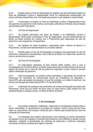 4.2.8.     Estarão aptos à Fase de Negociação os projetos cuja documentação exigida na
Fase de Habilitação Jurídica e Regularidade Fiscal for integralmente apresentada nos
prazos definidos neste Edital, sem inconsistências quanto à sua validade e autenticidade.

4.2.9.     A aprovação do projeto na Fase de Habilitação Jurídica e Regularidade Fiscal
não garante seu patrocínio e não implica a aprovação, pelo Banco do Brasil, das condições
apresentadas pelo Proponente.

4.3.       Da Fase de Negociação

4.3.1.      Os projetos aprovados nas fases de Análise e de Habilitação Jurídica e
Regularidade Fiscal serão conduzidos à Fase de Negociação, quando representantes do
Banco do Brasil entrarão em contato com o Proponente para negociação da cota de
patrocínio e das respectivas contrapartidas.

4.3.2.    Na hipótese de restar frustrada a negociação entre o Banco do Brasil e o
Proponente, o projeto será desclassificado do processo seletivo.

4.3.3.      Estarão aptos à Fase de Homologação os projetos cuja negociação da cota de
patrocínio e respectivas contrapartidas, entre o Banco do Brasil e o Proponente, resulte em
comum acordo entre as partes.

4.4.       Da Fase de Homologação

4.4.1.     As negociações realizadas na fase anterior estão sujeitas, uma a uma, à
homologação por Comitê do Banco do Brasil responsável pelo correspondente exercício de
alçada, de acordo com o valor de cota de patrocínio negociada, a quem caberá a decisão
sobre a efetivação do patrocínio.

4.4.2.     Após homologação, os projetos serão submetidos à apreciação do Comitê de
Patrocínios da Secretaria de Comunicação Social da Presidência da República –
Secom/PR, para aprovação da proposta, no que lhe compete, em caráter irrecorrível, nos
termos da Instrução Normativa Secom/PR nº 01 de 08.05.2009.

4.4.3.      A alteração de quaisquer dos parâmetros da versão homologada do projeto pelo
Proponente, ainda que por motivo de força maior ou caso fortuito, pode implicar em sua
desclassificação a qualquer tempo, a critério do Banco do Brasil.




                                    5. Da Contratação

5.1.       Os projetos analisados, habilitados, negociados e homologados estarão aptos a
serem contratados. O cancelamento do projeto por qualquer motivo, ainda que por força
maior ou caso fortuito, não enseja o direito de que o mesmo seja substituído por outro de
indicação do Proponente.

5.2.        A contratação dos projetos selecionados será realizada em estrita observância
ao disposto na Lei de Licitação e Contratos Administrativos (Lei 8.666/93) e demais normas
aplicáveis, mediante a formalização de contratos de patrocínio e conforme instruções
normativas do Banco do Brasil que regem o assunto.

                                                                                         8
 