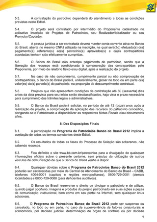 5.3.        A contratação do patrocínio dependerá do atendimento a todas as condições
previstas neste Edital.

5.4.        O projeto será contratado por intermédio do Proponente cadastrado no
aplicativo Inscrição de Projetos de Patrocínios, seu Realizador/Idealizador ou seu
Promotor/Captador.

5.5.        A pessoa jurídica a ser contratada deverá manter conta-corrente ativa no Banco
do Brasil, aberta no mesmo CNPJ utilizado na inscrição, na qual será(ão) efetuado(s) o(s)
pagamento(s) referente(s) ao(s) patrocínio(s) aprovados(s) e cujas contrapartidas
acordadas tenham sido efetivamente cumpridas.

5.6.       O Banco do Brasil não antecipa pagamento de patrocínio, sendo que a
liberação dos recursos está condicionada à comprovação das contrapartidas pelo
Proponente, por meio de relatório físico e/ou digital, após a realização do projeto.

5.7.        No caso de não cumprimento, cumprimento parcial ou não comprovação de
contrapartidas, o Banco do Brasil poderá, unilateralmente, glosar no todo ou em parte o(s)
valor(es) da(s) parcela(s) do patrocínio, na proporção do descumprimento contratual.

5.8.       Projetos que não apresentem condições de contratação até 60 (sessenta) dias
antes da data prevista para seu início serão desclassificados, haja vista o prazo necessário
para cumprimento dos trâmites legais e administrativos.

5.9.       O Banco do Brasil poderá solicitar, no período de até 12 (doze) anos após a
realização do projeto, a comprovação da aplicação dos recursos do patrocínio concedido,
obrigando-se o Patrocinado a disponibilizar as respectivas Notas Fiscais e/ou documentos
afins.

                                6. Das Disposições Finais

6.1.       A participação no Programa de Patrocínios Banco do Brasil 2012 implica a
aceitação de todos os termos constantes deste Edital.

6.2.      Os resultados de todas as fases do Processo de Seleção são soberanos, não
cabendo recursos.

6.3.       Fica definido o site www.bb.com.br/patrocinios para a divulgação de quaisquer
informações oficiais sobre o presente certame, sem prejuízo da utilização de outros
veículos de comunicação de que o Banco do Brasil venha a dispor.

6.4.       Quaisquer dúvidas sobre o Programa de Patrocínios Banco do Brasil 2012
poderão ser esclarecidas por meio da Central de Atendimento do Banco do Brasil – CABB,
telefones 4004-0001 (capitais e regiões metropolitanas), 0800-729-0001 (demais
localidades) e 0800-729-0088 (para deficientes auditivos).

6.5.        O Banco do Brasil reserva-se o direito de divulgar o patrocínio e de utilizar,
quando julgar oportuno, imagens e produtos do projeto patrocinado em suas ações e peças
de comunicação institucional, bem como em seu portal na Internet, sem quaisquer ônus
adicionais.

6.6.      O Programa de Patrocínios Banco do Brasil 2012 pode ser suspenso ou
cancelado, no todo ou em parte, no caso de superveniência de fatores conjunturais e
econômicos, por decisão judicial, determinação de órgão de controle ou por decisão
                                                                                          9
 