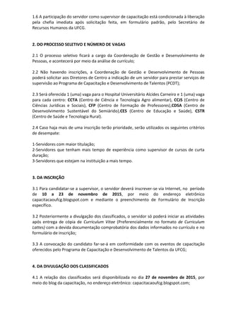 1.6 A participação do servidor como supervisor de capacitação está condicionada à liberação
pela chefia imediata após solicitação feita, em formulário padrão, pelo Secretário de
Recursos Humanos da UFCG.
2. DO PROCESSO SELETIVO E NÚMERO DE VAGAS
2.1 O processo seletivo ficará a cargo da Coordenação de Gestão e Desenvolvimento de
Pessoas, e acontecerá por meio da análise de currículo;
2.2 Não havendo inscrições, a Coordenação de Gestão e Desenvolvimento de Pessoas
poderá solicitar aos Diretores de Centro a indicação de um servidor para prestar serviços de
supervisão ao Programa de Capacitação e Desenvolvimento de Talentos (PCDT);
2.3 Será oferecida 1 (uma) vaga para o Hospital Universitário Alcides Carneiro e 1 (uma) vaga
para cada centro: CCTA (Centro de Ciência e Tecnologia Agro alimentar), CCJS (Centro de
Ciências Jurídicas e Sociais), CFP (Centro de Formação de Professores),CDSA (Centro de
Desenvolvimento Sustentável do Semiárido),CES (Centro de Educação e Saúde), CSTR
(Centro de Saúde e Tecnologia Rural).
2.4 Caso haja mais de uma inscrição terão prioridade, serão utilizados os seguintes critérios
de desempate:
1-Servidores com maior titulação;
2-Servidores que tenham mais tempo de experiência como supervisor de cursos de curta
duração;
3-Servidores que estejam na instituição a mais tempo.
3. DA INSCRIÇÃO
3.1 Para candidatar-se a supervisor, o servidor deverá inscrever-se via Internet, no período
de 10 a 23 de novembro de 2015, por meio do endereço eletrônico
capacitacaoufcg.blogspot.com e mediante o preenchimento de Formulário de Inscrição
específico.
3.2 Posteriormente a divulgação dos classificados, o servidor só poderá iniciar as atividades
após entrega de cópia de Curriculum Vitae (Preferencialmente no formato de Curriculum
Lattes) com a devida documentação comprobatória dos dados informados no currículo e no
formulário de inscrição;
3.3 A convocação do candidato far-se-á em conformidade com os eventos de capacitação
oferecidos pelo Programa de Capacitação e Desenvolvimento de Talentos da UFCG;
4. DA DIVULGAÇÃO DOS CLASSIFICADOS
4.1 A relação dos classificados será disponibilizada no dia 27 de novembro de 2015, por
meio do blog da capacitação, no endereço eletrônico: capacitacaoufcg.blogspot.com;
 