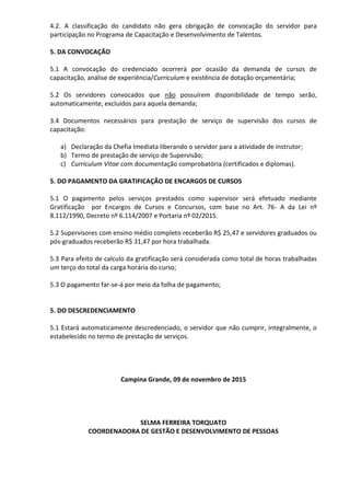 4.2. A classificação do candidato não gera obrigação de convocação do servidor para
participação no Programa de Capacitação e Desenvolvimento de Talentos.
5. DA CONVOCAÇÃO
5.1 A convocação do credenciado ocorrerá por ocasião da demanda de cursos de
capacitação, análise de experiência/Curriculum e existência de dotação orçamentária;
5.2 Os servidores convocados que não possuírem disponibilidade de tempo serão,
automaticamente, excluídos para aquela demanda;
3.4 Documentos necessários para prestação de serviço de supervisão dos cursos de
capacitação:
a) Declaração da Chefia Imediata liberando o servidor para a atividade de instrutor;
b) Termo de prestação de serviço de Supervisão;
c) Curriculum Vitae com documentação comprobatória (certificados e diplomas).
5. DO PAGAMENTO DA GRATIFICAÇÃO DE ENCARGOS DE CURSOS
5.1 O pagamento pelos serviços prestados como supervisor será efetuado mediante
Gratificação por Encargos de Cursos e Concursos, com base no Art. 76- A da Lei nº
8.112/1990, Decreto nº 6.114/2007 e Portaria nº 02/2015.
5.2 Supervisores com ensino médio completo receberão R$ 25,47 e servidores graduados ou
pós-graduados receberão R$ 31,47 por hora trabalhada.
5.3 Para efeito de calculo da gratificação será considerada como total de horas trabalhadas
um terço do total da carga horária do curso;
5.3 O pagamento far-se-á por meio da folha de pagamento;
5. DO DESCREDENCIAMENTO
5.1 Estará automaticamente descredenciado, o servidor que não cumprir, integralmente, o
estabelecido no termo de prestação de serviços.
Campina Grande, 09 de novembro de 2015
SELMA FERREIRA TORQUATO
COORDENADORA DE GESTÃO E DESENVOLVIMENTO DE PESSOAS
 