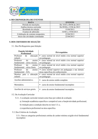 4. DO CRONOGRAMA DE EVENTOS
                       DATA                                            EVENTO
               Período de inscrições                            De 18/03 a 08/04 de 2013
             Análise técnica curricular                         De 09/04 a 12/04 de 2013
                                                                                                       10
               Resultado da seleção                                   15/04/2013
               Exames de admissão                                 16/04/ a 19/04/2013
        Celebração de contrato temporário                             22/04/2013
         Inicio das atividades contratadas                            22/04/2013

5. DOS CRITERIOS DE SELEÇÃO

  5.1. Dos Pré-Requisitos para Seleção:

          Função/Atividade
                                                          Pré-requisitos
               Profissional
     Professor      da    educação     curso normal de nível médio e/ou normal superior
     infantil.                        em pedagogia
     Professor       do     ensino     curso normal de nível médio e/ou normal superior
     fundamental – séries iniciais.   em pedagogia
     Professor       do     ensino     curso normal de nível médio e/ou normal superior
     fundamental – séries finais.     em pedagogia
     Professor       do     ensino     curso normal superior em pedagogia e nas demais
     fundamental – EJA.               áreas especificas do conhecimento
     Monitor para a educação           curso normal de nível médio e/ou normal superior
     infantil.                        em pedagogia
     Auxiliar administrativo.          curso de ensino médio completo

     Merendeira.                       curso de ensino fundamental incompleto

     Auxiliar de serviços gerais.      curso de ensino fundamental incompleto

  5.2. Da Avaliação Curricular
      5.2.1. A avaliação curricular tomará como base por ordem de avaliação:
            a) formação acadêmica específica e compatível com a função/atividade profissional;
            b) titulação para a condição descrita no item 5.3; e,
            c) experiência profissional na área especifica.

   5.3. Dos Critérios de Avaliação
        5.3.1. Para as categorias profissionais estritas de caráter mínimo exigido nível fundamental
        incompleto:
 