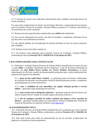 8.5. A decisão do recurso será conhecida exclusivamente pelo candidato interessado através de
  correio eletrônico.
  8.6. para tomar conhecimento do inteiro teor do Parecer Recursal, o interessado deverá requerer
  junto a Comissão Técnica de Avaliação e Seleção Pública, no prazo de 72 (setenta e duas) horas     13
  do recebimento do correio eletrônico.
  8.7. Recursos fora das especificações estabelecidas neste edital serão indeferidos.
  8.8. Em caso de deferimento do recurso, será feito de imediato a competente retificação do ato
  que deu motivo ao acolhimento do mesmo.
  8.9. não caberão pedidos de reconsideração da decisão proferida em face do recurso interposto
  pelo candidato.
  8.10. Nenhum recurso terá efeito suspensivo.
  8.11. Os recursos serão analisados pela Comissão Técnica de Avaliação e Seleção Pública,
  constituída por força da Portaria GP nº. 010/2013 de 21 de janeiro de 2013.


9. DAS FORMALIDADES PARA CONTRATAÇÃO
  9.1. Publicado o resultado final do Processo de Seleção Pública Simplificada nos temos do item
  7. deste edital, o candidato classificado deverá comparecer a sede da Secretaria Municipal de
  Educação sito: Rua Rufina Passos Jardim, s/n, Centro, Betânia, Pernambuco, no prazo
  improrrogável de 48 horas, munido de documentações pertinentes para o pleno atendimento dos
  seguintes pré-requisitos de admissão:
      9.1.1. gozar de boa saúde física e mental – se apresentar junto aos técnicos credenciados
      da secretaria de educação com documento oficial de identificação para receber o competente
      encaminhamento ao exame admissional;
      9.1.2. estar o candidato do sexo masculino, em regular situação perante o serviço
      militar – apresentar cópia autenticada da reservista;
      9.1.3. estar em dia com as obrigações eleitorais – apresentar cópia do título de eleitor com
      último comprovante de votação ou certidão negativa da justiça eleitoral; e,
      9.1.4. não ter qualquer restrição de ordem criminal, que impeça o livre exercício de
      direitos – apresentar certidão negativa de antecedentes criminais expedida pelo Tribunal de
      Justiça de Pernambuco no endereço eletrônico www.tjpe.jus.br.

10. DAS DISPOSIÇÕES FINAS
   10.1. O presente Processo de Seleção Pública Simplificada será coordenado por uma Comissão
   Técnica de Avaliação e Seleção Pública, estabelecida, conforme Portaria GP nº. 010/2013 de
   21 de janeiro de 2013.
  10.2. Não serão aceitos para efeito de materialização do ato de inscrição, comprovantes de
  depósitos em terminais de auto-atendimento.
 