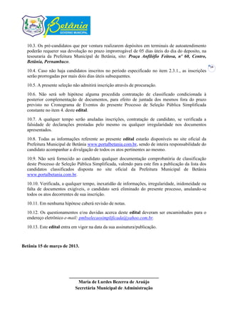 10.3. Os pré-candidatos que por ventura realizarem depósitos em terminais de autoatendimento
  poderão requerer sua devolução no prazo improrrogável de 05 dias úteis do dia do deposito, na
  tesouraria da Prefeitura Municipal de Betânia, sito: Praça Anfilófio Feitosa, nº 60, Centro,
  Betânia, Pernambuco.
                                                                                                    14
  10.4. Caso não haja candidatos inscritos no período especificado no item 2.3.1., as inscrições
  serão prorrogadas por mais dois dias úteis subsequentes.
  10.5. A presente seleção não admitirá inscrição através de procuração.
  10.6. Não será sob hipótese alguma procedida contratação de classificado condicionada à
  posterior complementação de documentos, para efeito de juntada dos mesmos fora do prazo
  previsto no Cronograma de Eventos do presente Processo de Seleção Pública Simplificada
  constante no item 4. deste edital.
  10.7. A qualquer tempo serão anuladas inscrições, contratação de candidato, se verificada a
  falsidade de declarações prestadas pelo mesmo ou qualquer irregularidade nos documentos
  apresentados.
  10.8. Todas as informações referente ao presente edital estarão disponíveis no site oficial da
  Prefeitura Municipal de Betânia www.portalbetania.com.br, sendo de inteira responsabilidade do
  candidato acompanhar a divulgação de todos os atos pertinentes ao mesmo.
  10.9. Não será fornecido ao candidato qualquer documentação comprobatória de classificação
  deste Processo de Seleção Pública Simplificada, valendo para este fim a publicação da lista dos
  candidatos classificados disposta no site oficial da Prefeitura Municipal de Betânia
  www.portalbetania.com.br.
  10.10. Verificada, a qualquer tempo, inexatidão de informações, irregularidade, inidoneidade ou
  falta de documentos exigíveis, o candidato será eliminado do presente processo, anulando-se
  todos os atos decorrentes de sua inscrição.
  10.11. Em nenhuma hipótese caberá revisão de notas.
  10.12. Os questionamentos e/ou duvidas acerca deste edital deveram ser encaminhados para o
  endereço eletrônico e-mail: pmbselecaosimplificada@yahoo.com.br.
  10.13. Este edital entra em vigor na data da sua assinatura/publicação.



Betânia 15 de março de 2013.




                         _______________________________________
                             Maria de Lurdes Bezerra de Araújo
                            Secretária Municipal de Administração
 