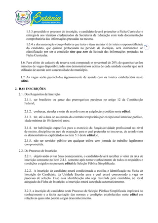 1.5.3. procedido o processo de inscrição, o candidato deverá preencher a Ficha Curricular e
       entregá-la aos técnicos credenciados da Secretaria de Educação com toda documentação
       comprobatória das informações prestadas na mesma.
       1.5.4. a documentação comprobatória que trata o item anterior é de inteira responsabilidade     6
       do candidato, que quando protocolada no período de inscrição, será instrumento de
       classificação por ser a condição sine qua non da licitude das informações prestadas na
       Ficha Curricular.

   1.6. Para efeito de cadastro de reserva será computado o percentual de 20% do quantitativo dos
   números de vagas disponibilizadas nos demonstrativos acima de cada unidade escolar que será
   utilizado de acordo com a necessidade do município.

   1.7. As vagas serão preenchidas rigorosamente de acordo com os limites estabelecidos neste
   edital.

2. DAS INSCRIÇÕES
  2.1. Dos Requisitos de Inscrição
      2.1.1. ser brasileiro ou gozar das prerrogativas previstas no artigo 12 da Constituição
      Federal;

      2.1.2. conhecer, atender e estar de acordo com as exigências contidas neste edital;
      2.1.3. ter, até a data de assinatura do contrato temporário por excepcional interesse público,
      idade mínima de 18 (dezoito) anos;

      2.1.4. ter habilitação específica para o exercício da função/atividade profissional no nível
      de ensino, disciplina ou arco de ocupação para o qual pretender se inscrever, de acordo com
      os demonstrativos explicitados no item 5.1 deste edital; e,
      2.1.5. não ser servidor público em qualquer esfera com jornada de trabalho legalmente
      comprometida.

  2.2. Do Processo de Inscrição
      2.2.1. objetivando evitar ônus desnecessário, o candidato deverá recolher o valor da taxa de
      inscrição constante no item 2.4.1, somente após tomar conhecimento de todos os requisitos e
      condições exigidos no presente edital de Seleção Pública Simplificada.

      2.2.2. A inscrição do candidato estará condicionada a escolha e identificação na Ficha de
      Inscrição do Candidato, da Unidade Escolar para a qual estará concorrendo a vaga no
      processo de seleção. Caso essa identificação não seja realizada pelo candidato, no local
      adequado da Ficha de Inscrição, a inscrição estará cancelada automaticamente.

      2.2.3. a inscrição do candidato neste Processo de Seleção Pública Simplificada implicará no
      conhecimento e a tácita aceitação das normas e condições estabelecidas neste edital em
      relação às quais não poderá alegar desconhecimento.
 