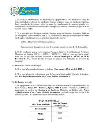 2.2.4. os dados informados no ato da inscrição e o pagamento da taxa de inscrição serão de
    responsabilidade exclusiva do candidato, ficando expresso que, em nenhuma hipótese,
    haverá devolução da mesma, salvo em caso de cancelamento da presente seleção por
    conveniência da administração municipal e/ou órgãos de controle e na condição previstas no
    item 10.3 deste edital.                                                                        7


    2.2.5. a materialização do ato de inscrição consiste no preenchimento e devolução da Ficha
    de Inscrição no local indicado no item 2.3.2., acompanhado de cópia e original para a devida
    verificação e autenticação dos documentos relacionados abaixo:
           a) RG, CPF, comprovante de residência; e,

           b) comprovante de depósito da taxa de inscrição previsto no item 2.4.1. deste edital.

    2.2.6. Os candidatos que se escreveram nos Processos Seletivos Simplificados da Prefeitura
    Municipal de Betânia 001/2013; 002/2013; 003/2013; e, 004/2013 não precisarão pagar
    nova taxa de inscrição conforme determina o Decreto Municipal nº. 06/2013 de 26 de
    fevereiro de 2013. Porém deverão proceder aos demais atos pertinentes ao processo de
    inscrição.

2.3. Do Período e Local de Inscrições
    2.3.1 as inscrições estarão abertas no período de 18 de março a 05 de abril de 2013; e,

    2.3.2 as inscrições serão realizadas na sede da Secretaria Municipal de Educação de Betânia,
    sito: Rua Rufina Passos Jardim, s/n, Centro, Betânia, Pernambuco.

2.4. Da Taxa de Inscrição
    2.4.1 o pagamento da taxa de inscrição deverá ser efetuado através de depósito bancário na
    boca do caixa, Banco 237 - Bradesco, Agência 0586-0, Conta Corrente nº. 30.199-0, ou
    pagamento em espécie na Tesouraria da Prefeitura Municipal de Betânia sito: Praça
    Anfilófio Feitosa nº 60, Centro, Betânia, Pernambuco, realizado no período de inscrição
    descrito no item 2.3.1. conforme valores demonstrados abaixo:


                                 TAXA DE INSCRIÇÃO
                                               Valor da Taxa de
                         Nível de escolaridade
                                                 Inscrição R$
                            Fundamental              10,00


                                Médio                    20,00


                               Superior                  30,00
 