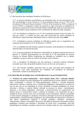 2.5. Das Inscrições para candidatos Portadores de Deficiência

     2.5.1. às pessoas portadoras de deficiência, que pretendam fazer uso das prerrogativas que
     lhes são facultadas no inciso VIII do art. 37 da Constituição Federal, na Lei nº 7.853, de 24
     de outubro de 1989, pelo Decreto Federal nº 3.298, de 20 de dezembro de 1999 e ao disposto      8
     na Lei 5.484/92, é assegurado o direito de concorrer às vagas reservadas aos portadores de
     deficiência no presente Processo de Seleção Pública Simplificada, desde que a deficiência de
     que são portadores sejam compatíveis com as atribuições do objeto do cargo insurgente;

     2.5.2. em obediência ao disposto no art. 97 da Constituição Estadual, ficam reservadas 3%
     (três por cento), e o mínimo de uma vaga, para provimento por pessoa portadora de
     deficiências, sendo observado a habilitação técnica e critérios previstos neste edital.

     2.5.3. consideram-se pessoas portadoras de deficiência aquelas que se enquadrarem nas
     categorias discriminadas no art. 4º do Decreto nº 3.298/99;

     2.5.4. os candidatos deverão declarar, quando da inscrição, serem portadores de deficiência,
     especificando-a na Ficha de Inscrição;

     2.5.5. as pessoas portadoras de deficiência, resguardadas as condições especiais previstas no
     Decreto nº 3.298/99, particularmente em seu artigo de nº 40, participarão do presente
     Processo de Seleção Pública Simplificada em igualdade de condições com os demais
     candidatos, no que se refere aos critérios de seleção, ao dia e horário ;

     2.5.6. os portadores de deficiência que não realizarem a inscrição conforme instruções
     constantes neste item, não poderão impetrar recurso em favor de sua situação; e,

     2.5.7. não havendo candidatos aprovados para as vagas reservadas para portadores de
     deficiência, essas serão preenchidas por candidatos não portadores de deficiência,
     observando a ordem de classificação final.

3. DA DESCRIÇÃO SUMÁRIA DAS ATIVIDADES DAS VAGAS INSURGENTES
 3.1. Professor do ensino fundamental – séries iniciais, finais, EJA e educação infantil:
 participar da avaliação do projeto pedagógico do estabelecimento de ensino; planejar e ministrar
 aulas, coordenando o processo de ensino-aprendizagem; elaborar e executar programas
 educacionais; elaborar e atualizar com a coordenação pedagógica o planejamento de ensino da
 área em que atua ou da modalidade de ensino, atendendo a proposta pedagógica da escola;
 selecionar e elaborar o material didático utilizado no processo de ensino - aprendizagem;
 organizar a sua prática pedagógica, observando o desenvolvimento do conhecimento nas
 diversas áreas, as características sociais e culturais do estudante e da comunidade em que a
 unidade de ensino se insere, bem como as demandas sociais conjunturais; elaborar, acompanhar
 e avaliar projetos pedagógicos e propostas curriculares; participar do processo de planejamento,
 implementação, avaliação da prática pedagógica, das oportunidades de capacitação e ministrar os
 dias letivos estabelecidos; organizar e divulgar produções científicas, socializando
 conhecimentos, saberes e tecnologias; desenvolver atividades de pesquisas relacionadas à prática
 pedagógica; contribuir para interação e articulação da escola com a comunidade; zelar pela
 aprendizagem do estudante; assegurar o processo de avaliação, tendo em vista a apropriação do
 