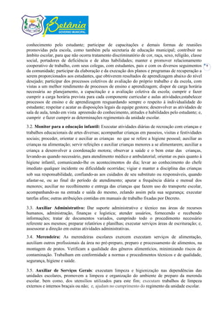 conhecimento pelo estudante; participar de capacitações e demais formas de reuniões
promovidas pela escola, como também pela secretaria de educação municipal; contribuir no
âmbito escolar, para que não ocorra tratamento discriminatório de cor, raça, sexo, religião, classe
social, portadores de deficiência e de altas habilidades; manter e promover relacionamento
cooperativo de trabalho, com seus colegas, com estudantes, pais e com os diversos seguimentos         9
da comunidade; participar da elaboração e da execução dos planos e programas de recuperação a
serem proporcionados aos estudantes, que obtiverem resultados de aprendizagem abaixo do nível
desejado; participar dos processos coletivos de avaliação do próprio trabalho e da escola, com
vistas a um melhor rendimento de processos de ensino e aprendizagem; dispor de carga horária
necessária ao planejamento, a capacitação e a avaliação coletiva da escola; cumprir e fazer
cumprir a carga horária prevista para cada componente curricular e aulas atividades;estabelecer
processos de ensino e de aprendizagem resguardando sempre o respeito à individualidade do
estudante; respeitar e acatar as disposições legais da equipe gestora; desenvolver as atividades de
sala de aula, tendo em vista apreensão do conhecimento, atitudes e habilidades pelo estudante; e,
cumprir e fazer cumprir as determinações regimentais da unidade escolar.
3.2. Monitor para a educação infantil: Executar atividades diárias de recreação com crianças e
trabalhos educacionais de artes diversas; acompanhar crianças em passeios, visitas e festividades
sociais; proceder, orientar e auxiliar as crianças no que se refere a higiene pessoal; auxiliar as
crianças na alimentação; servir refeições e auxiliar crianças menores a se alimentarem; auxiliar a
criança a desenvolver a coordenação motora; observar a saúde e o bem estar das crianças,
levando-as quando necessário, para atendimento médico e ambulatorial; orientar os pais quanto à
higiene infantil, comunicando-lhe os acontecimentos do dia; levar ao conhecimento do chefe
imediato qualquer incidente ou dificuldade ocorridas; vigiar e manter a disciplina das crianças
sob sua responsabilidade, confiando-as aos cuidados de seu substituto ou responsáveis, quando
afastar-se, ou ao final do período de atendimento; apurar a frequência diária e mensal dos
menores; auxiliar no recolhimento e entrega das crianças que fazem uso do transporte escolar,
acompanhando-as na entrada e saída do mesmo, zelando assim pela sua segurança; executar
tarefas afins; outras atribuições contidas em manuais de trabalho fixadas por Decreto.

3.3. Auxiliar Administrativo: Dar suporte administrativo e técnico nas áreas de recursos
humanos, administração, finanças e logística; atender usuários, fornecendo e recebendo
informações; tratar de documentos variados, cumprindo todo o procedimento necessário
referente aos mesmos; preparar relatórios e planilhas; executar serviços áreas de escrituração; e,
assessorar a direção em outras atividades administrativas.
3.4. Merendeira: As merendeiras escolares exercem executam serviços de alimentação,
auxiliam outros profissionais da área no pré-preparo, preparo e processamento de alimentos, na
montagem de pratos. Verificam a qualidade dos gêneros alimentícios, minimizando riscos de
contaminação. Trabalham em conformidade a normas e procedimentos técnicos e de qualidade,
segurança, higiene e saúde.

3.5. Auxiliar de Serviços Gerais: executam limpeza e higienização nas dependências das
unidades escolares, promovem a limpeza e organização do ambiente de preparo da merenda
escolar, bem como, dos utensílios utilizados para este fim; executam trabalhos de limpeza
externos e internos braçais ou não; e, ajudam no cumprimento do regimento da unidade escolar.
 