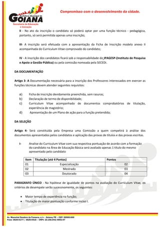 Compromisso com o desenvolvimento da cidade.




           II - No ato da inscrição o candidato só poderá optar por uma função técnico - pedagógica,
           portanto, só será permitida apenas uma inscrição;

           III- A inscrição será efetuada com a apresentação da Ficha de Inscrição modelo anexo II
           acompanhada do Curriculum Vitae comprovado do candidato;

           IV - A inscrição dos candidatos ficará sob a responsabilidade do IPAGESP-(Instituto de Pesquisa
           e Apoio a Gestão Pública) ou pela comissão nomeada pela SECEDI.

       DA DOCUMENTAÇÃO

       Artigo 3- A Documentação necessária para a inscrição dos Professores interessados em exercer as
       funções técnicas devem atender seguintes requisitos:

           a)        Ficha de Inscrição devidamente preenchida, sem rasuras;
           b)        Declaração de termo de disponibilidade;
           c)        Curriculum Vitae acompanhado de documentos comprobatórios de titulação,
                     experiência de magistério;
           d)        Apresentação de um Plano de ação para a função pretendida;

       DA SELEÇÃO

       Artigo 4- Será constituída pela Empresa uma Comissão a quem competirá à análise dos
       documentos apresentados pelos candidatos e aplicação das provas de títulos e das provas escritas.

           I-        Analise do Curriculum Vitae com sua respectiva pontuação de acordo com a formação
                     do candidato na Área de Educação Básica será avaliado apenas 1 título do mesmo
                     apresentado pelo candidato

                 Item     Titulação (até 4 Pontos)                          Pontos
                 01                          Especialização                               02
                 02                            Mestrado                                   03
                 03                            Doutorado                                  04

       PARAGRAFO ÚNICO - Na hipótese de igualdade de pontos na avaliação do Curriculum Vitae, os
       critérios de desempate serão sucessivamente, os seguintes:

                Maior tempo de experiência na função;
                Titulação de maior pontuação conforme inciso I.



Av. Marechal Deodoro da Fonseca, s/n – Goiana/PE – CEP: 55900-000
Fone: 3626-0177 / 3626-0416 – CNPJ: 10.150.043/0001-07
 