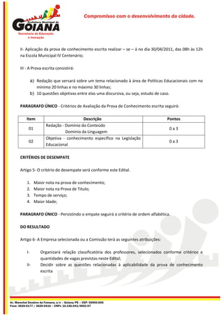 Compromisso com o desenvolvimento da cidade.




       II- Aplicação da prova de conhecimento escrita realizar – se – á no dia 30/04/2011, das 08h às 12h
       na Escola Municipal IV Centenário;

       III - A Prova escrita consistirá:

                a) Redação que versará sobre um tema relacionado à área de Políticas Educacionais com no
                   mínimo 20 linhas e no máximo 30 linhas;
                b) 10 questões objetivas entre elas uma discursiva, ou seja, estudo de caso.

       PARAGRAFO ÚNICO - Critérios de Avaliação da Prova de Conhecimento escrita seguirá:

           Item                            Descrição                                   Pontos
                        Redação - Domínio do Conteúdo
             01                                                                         0a3
                                  Domínio da Linguagem
                        Objetiva - conhecimento específico na Legislação
             02                                                                         0a3
                        Educacional

       CRITÉRIOS DE DESEMPATE

       Artigo 5- O critério de desempate será conforme este Edital.

           1.     Maior nota na prova de conhecimento;
           2.     Maior nota na Prova de Titulo;
           3.     Tempo de serviço;
           4.     Maior Idade;

       PARAGRAFO ÚNICO - Persistindo o empate seguirá o critério de ordem alfabética.

       DO RESULTADO

       Artigo 6- A Empresa selecionada ou a Comissão terá as seguintes atribuições:

           I-        Organizará relação classificatória dos professores, selecionados conforme critérios e
                     quantidades de vagas previstas neste Edital;
           II-       Decidir sobre as questões relacionadas à aplicabilidade da prova de conhecimento
                     escrita




Av. Marechal Deodoro da Fonseca, s/n – Goiana/PE – CEP: 55900-000
Fone: 3626-0177 / 3626-0416 – CNPJ: 10.150.043/0001-07
 