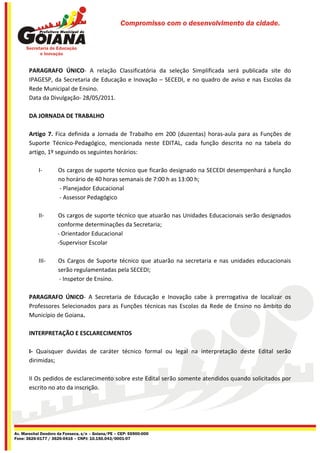Compromisso com o desenvolvimento da cidade.




       PARAGRAFO ÚNICO- A relação Classificatória da seleção Simplificada será publicada site do
       IPAGESP, da Secretaria de Educação e Inovação – SECEDI, e no quadro de aviso e nas Escolas da
       Rede Municipal de Ensino.
       Data da Divulgação- 28/05/2011.

       DA JORNADA DE TRABALHO

       Artigo 7. Fica definida a Jornada de Trabalho em 200 (duzentas) horas-aula para as Funções de
       Suporte Técnico-Pedagógico, mencionada neste EDITAL, cada função descrita no na tabela do
       artigo, 1º seguindo os seguintes horários:

           I-        Os cargos de suporte técnico que ficarão designado na SECEDI desempenhará a função
                     no horário de 40 horas semanais de 7:00 h as 13:00 h;
                     - Planejador Educacional
                     - Assessor Pedagógico

           II-      Os cargos de suporte técnico que atuarão nas Unidades Educacionais serão designados
                    conforme determinações da Secretaria;
                    - Orientador Educacional
                    -Supervisor Escolar

           III-      Os Cargos de Suporte técnico que atuarão na secretaria e nas unidades educacionais
                     serão regulamentadas pela SECEDI;
                     - Inspetor de Ensino.

       PARAGRAFO ÚNICO- A Secretaria de Educação e Inovação cabe à prerrogativa de localizar os
       Professores Selecionados para as Funções técnicas nas Escolas da Rede de Ensino no âmbito do
       Município de Goiana.

       INTERPRETAÇÃO E ESCLARECIMENTOS

       I- Quaisquer duvidas de caráter técnico formal ou legal na interpretação deste Edital serão
       dirimidas;

       II Os pedidos de esclarecimento sobre este Edital serão somente atendidos quando solicitados por
       escrito no ato da inscrição.




Av. Marechal Deodoro da Fonseca, s/n – Goiana/PE – CEP: 55900-000
Fone: 3626-0177 / 3626-0416 – CNPJ: 10.150.043/0001-07
 